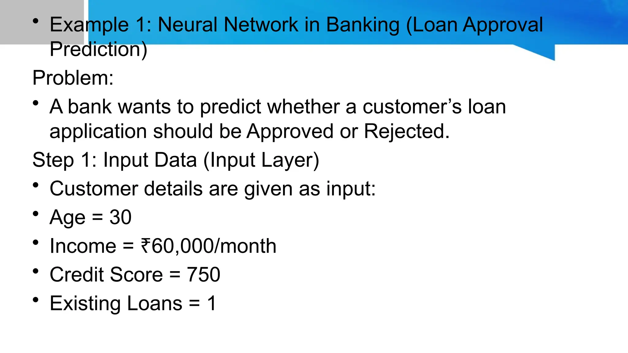 • Example 1: Neural Network in Banking (Loan Approval Prediction) Problem: • A bank wants to predict whether a customer’s loan application should be Approved or Rejected. Step 1: Input Data (Input Layer) • Customer details are given as input: • Age = 30 • Income = 60,000/month ₹ • Credit Score = 750 • Existing Loans = 1 