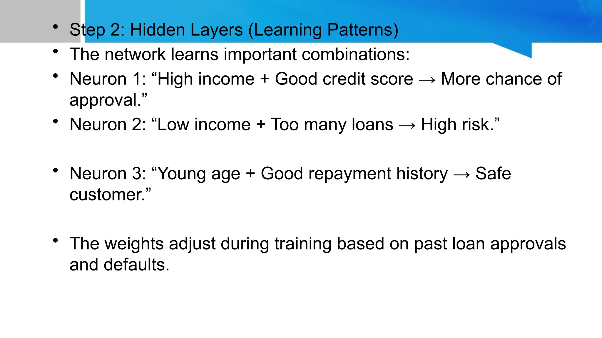 • Step 2: Hidden Layers (Learning Patterns) • The network learns important combinations: • Neuron 1: “High income + Good credit score → More chance of approval.” • Neuron 2: “Low income + Too many loans → High risk.” • Neuron 3: “Young age + Good repayment history → Safe customer.” • The weights adjust during training based on past loan approvals and defaults. 