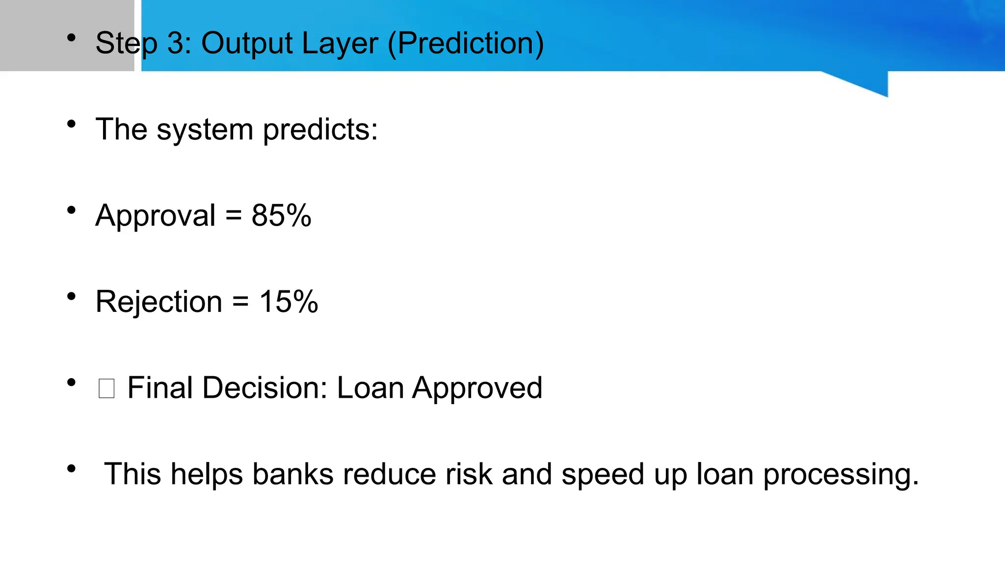 • Step 3: Output Layer (Prediction) • The system predicts: • Approval = 85% • Rejection = 15% • ✅ Final Decision: Loan Approved • This helps banks reduce risk and speed up loan processing. 
