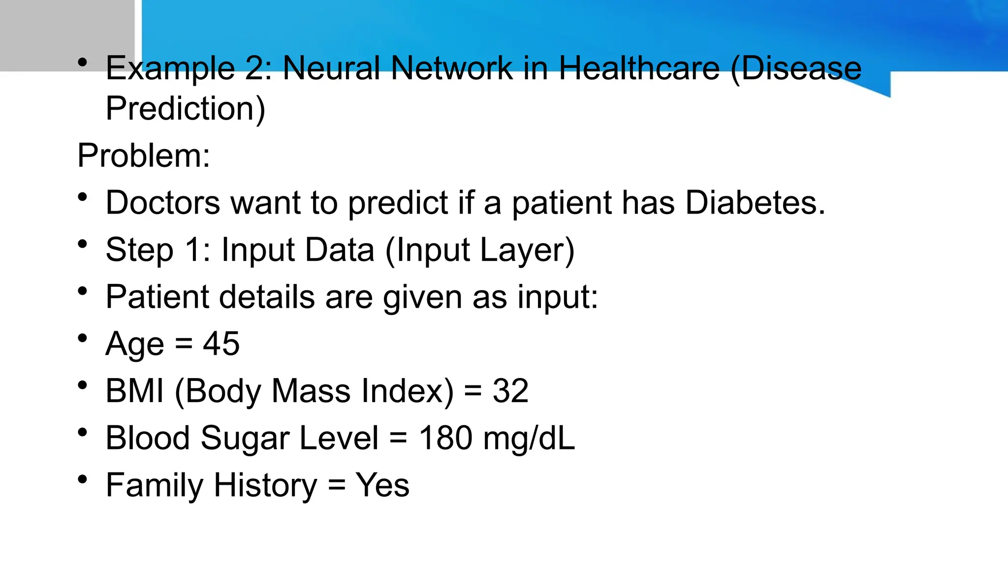 • Example 2: Neural Network in Healthcare (Disease Prediction) Problem: • Doctors want to predict if a patient has Diabetes. • Step 1: Input Data (Input Layer) • Patient details are given as input: • Age = 45 • BMI (Body Mass Index) = 32 • Blood Sugar Level = 180 mg/dL • Family History = Yes 