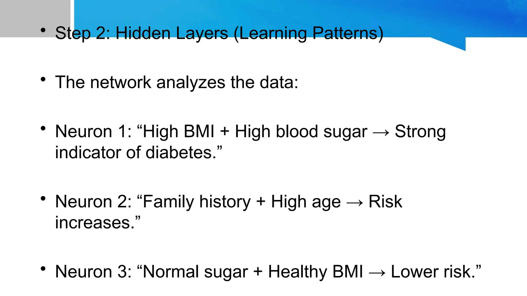 • Step 2: Hidden Layers (Learning Patterns) • The network analyzes the data: • Neuron 1: “High BMI + High blood sugar → Strong indicator of diabetes.” • Neuron 2: “Family history + High age → Risk increases.” • Neuron 3: “Normal sugar + Healthy BMI → Lower risk.” 