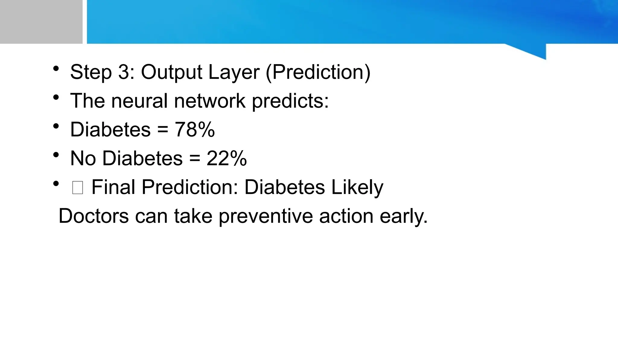 • Step 3: Output Layer (Prediction) • The neural network predicts: • Diabetes = 78% • No Diabetes = 22% • ✅ Final Prediction: Diabetes Likely Doctors can take preventive action early. 