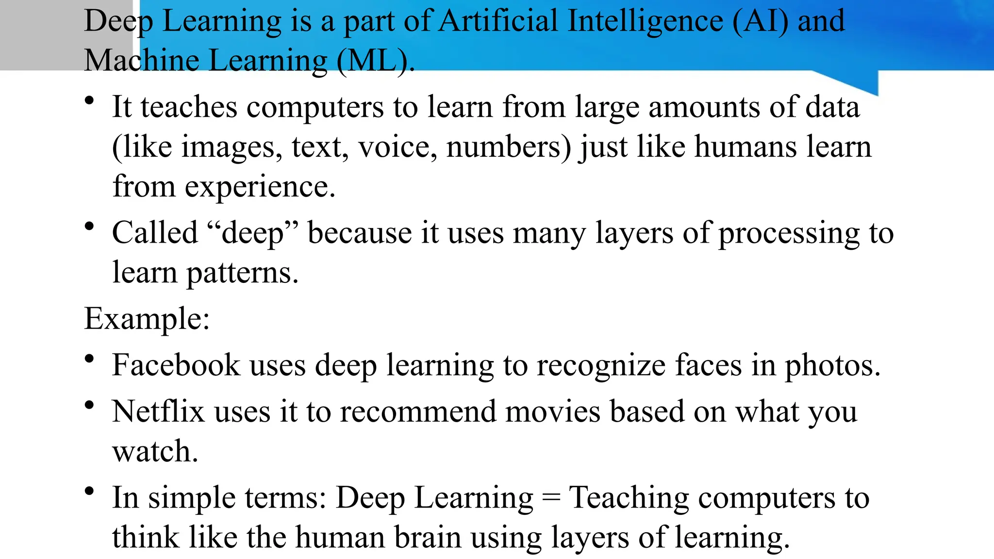 Deep Learning is a part of Artificial Intelligence (AI) and Machine Learning (ML). • It teaches computers to learn from large amounts of data (like images, text, voice, numbers) just like humans learn from experience. • Called “deep” because it uses many layers of processing to learn patterns. Example: • Facebook uses deep learning to recognize faces in photos. • Netflix uses it to recommend movies based on what you watch. • In simple terms: Deep Learning = Teaching computers to think like the human brain using layers of learning. 