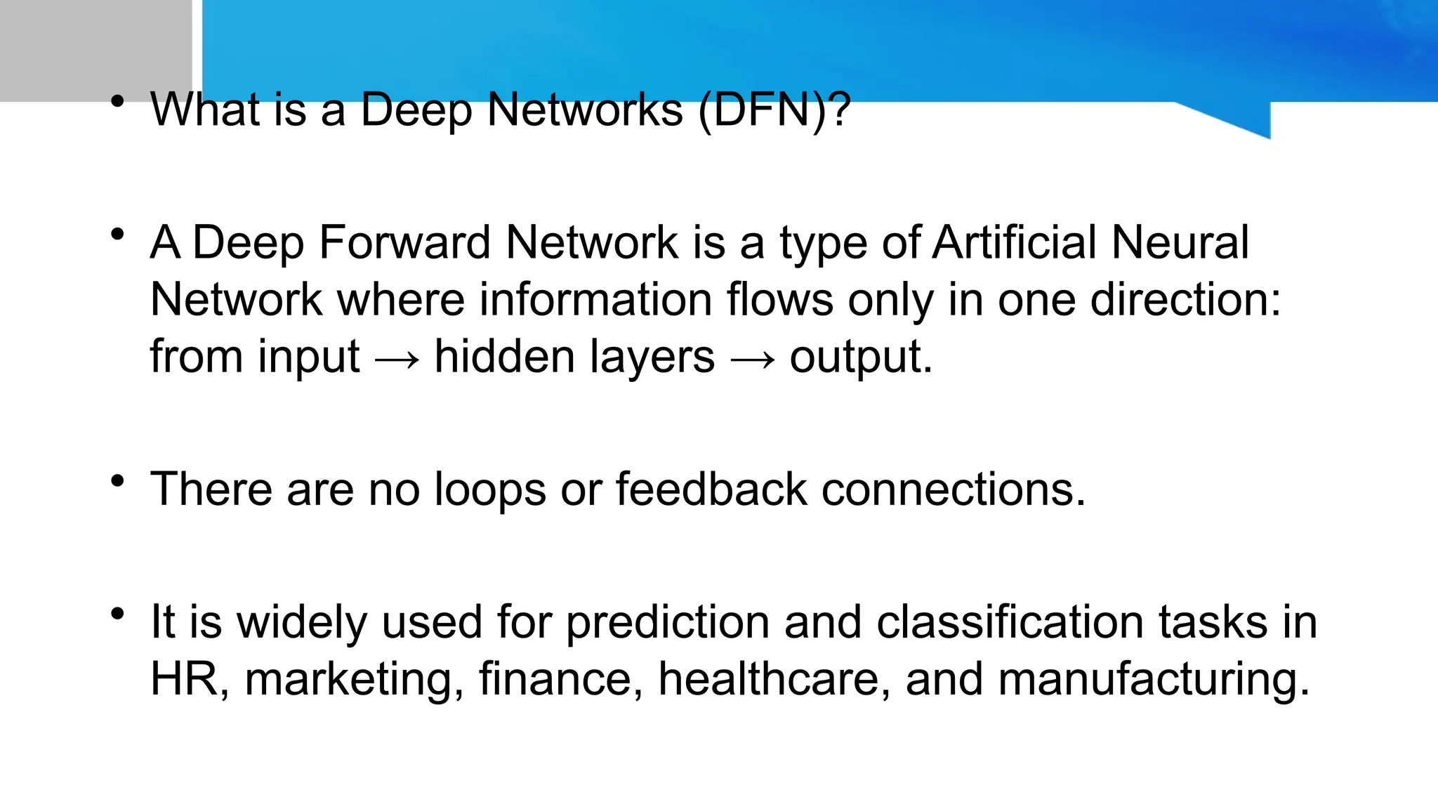 • What is a Deep Networks (DFN)? • A Deep Forward Network is a type of Artificial Neural Network where information flows only in one direction: from input → hidden layers → output. • There are no loops or feedback connections. • It is widely used for prediction and classification tasks in HR, marketing, finance, healthcare, and manufacturing. 