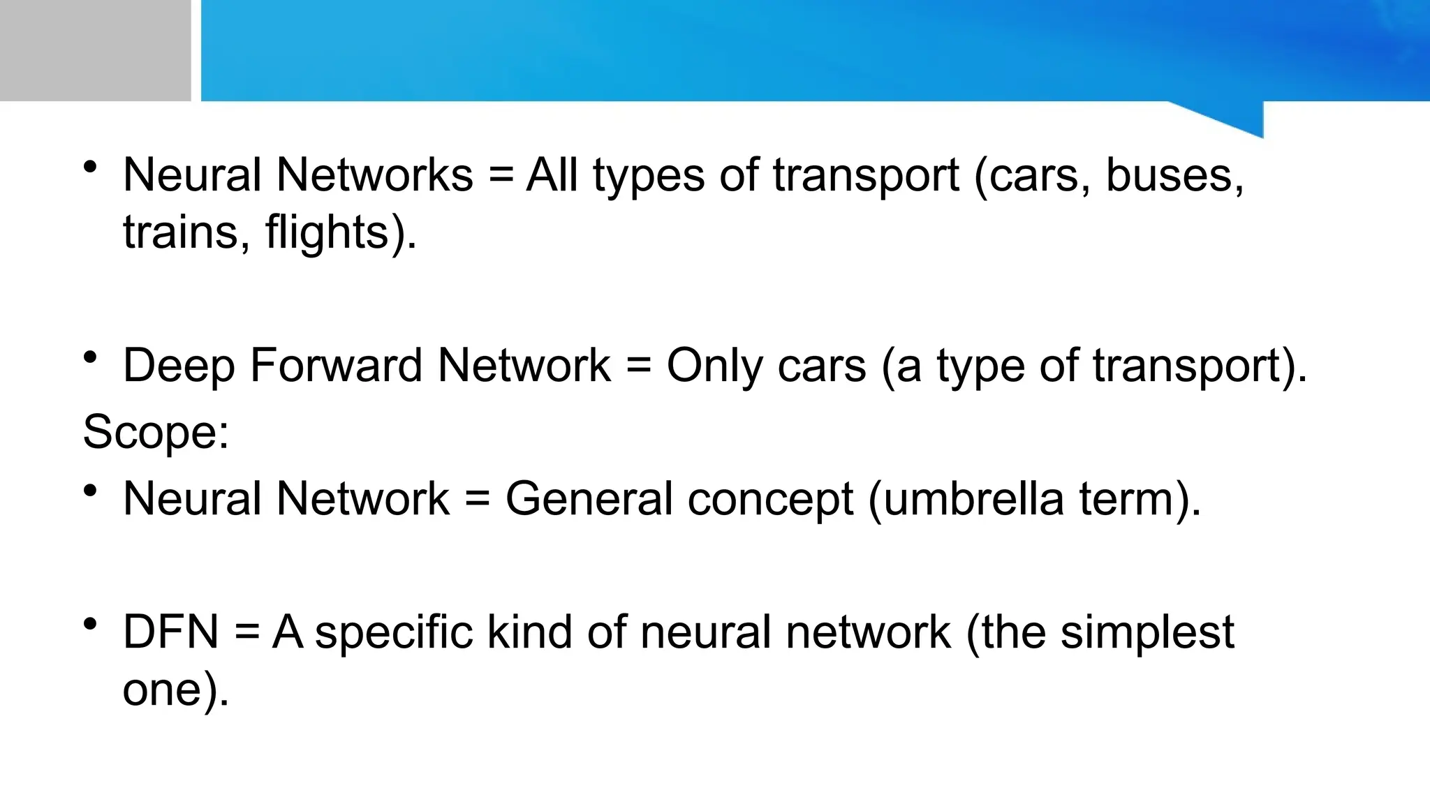 • Neural Networks = All types of transport (cars, buses, trains, flights). • Deep Forward Network = Only cars (a type of transport). Scope: • Neural Network = General concept (umbrella term). • DFN = A specific kind of neural network (the simplest one). 