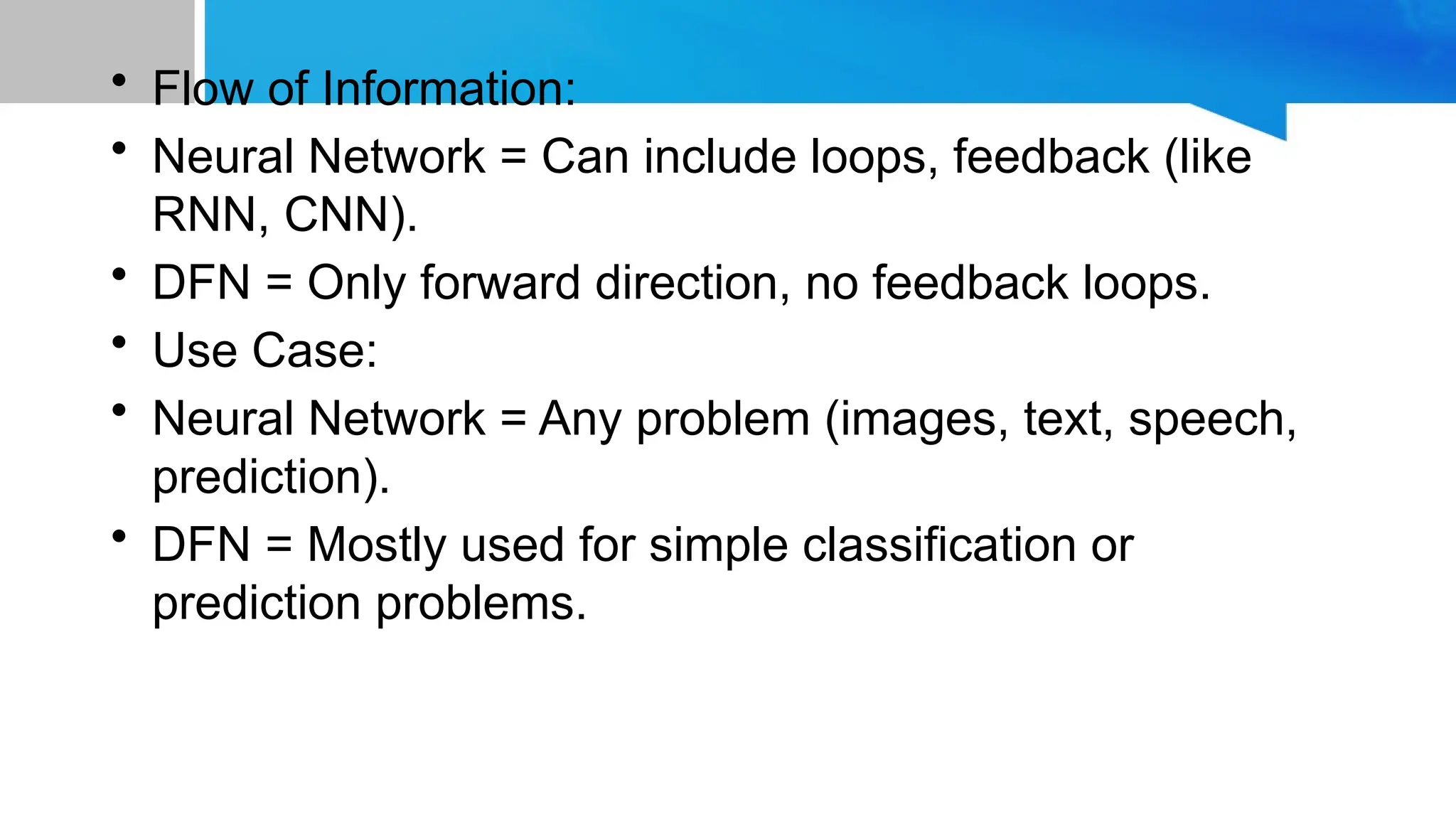 • Flow of Information: • Neural Network = Can include loops, feedback (like RNN, CNN). • DFN = Only forward direction, no feedback loops. • Use Case: • Neural Network = Any problem (images, text, speech, prediction). • DFN = Mostly used for simple classification or prediction problems. 
