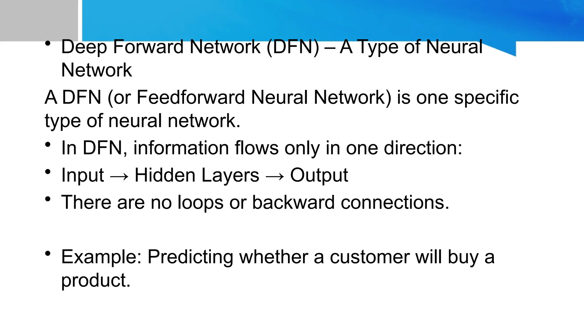 • Deep Forward Network (DFN) – A Type of Neural Network A DFN (or Feedforward Neural Network) is one specific type of neural network. • In DFN, information flows only in one direction: • Input → Hidden Layers → Output • There are no loops or backward connections. • Example: Predicting whether a customer will buy a product. 