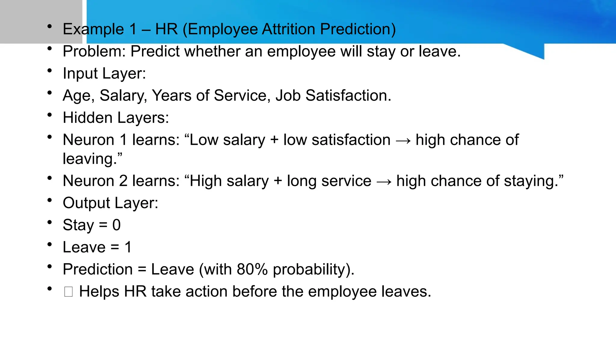 • Example 1 – HR (Employee Attrition Prediction) • Problem: Predict whether an employee will stay or leave. • Input Layer: • Age, Salary, Years of Service, Job Satisfaction. • Hidden Layers: • Neuron 1 learns: “Low salary + low satisfaction → high chance of leaving.” • Neuron 2 learns: “High salary + long service → high chance of staying.” • Output Layer: • Stay = 0 • Leave = 1 • Prediction = Leave (with 80% probability). • ✅ Helps HR take action before the employee leaves. 