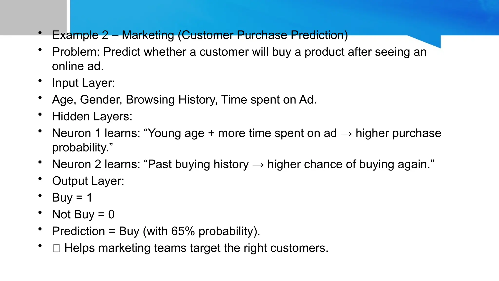 • Example 2 – Marketing (Customer Purchase Prediction) • Problem: Predict whether a customer will buy a product after seeing an online ad. • Input Layer: • Age, Gender, Browsing History, Time spent on Ad. • Hidden Layers: • Neuron 1 learns: “Young age + more time spent on ad → higher purchase probability.” • Neuron 2 learns: “Past buying history → higher chance of buying again.” • Output Layer: • Buy = 1 • Not Buy = 0 • Prediction = Buy (with 65% probability). • ✅ Helps marketing teams target the right customers. 