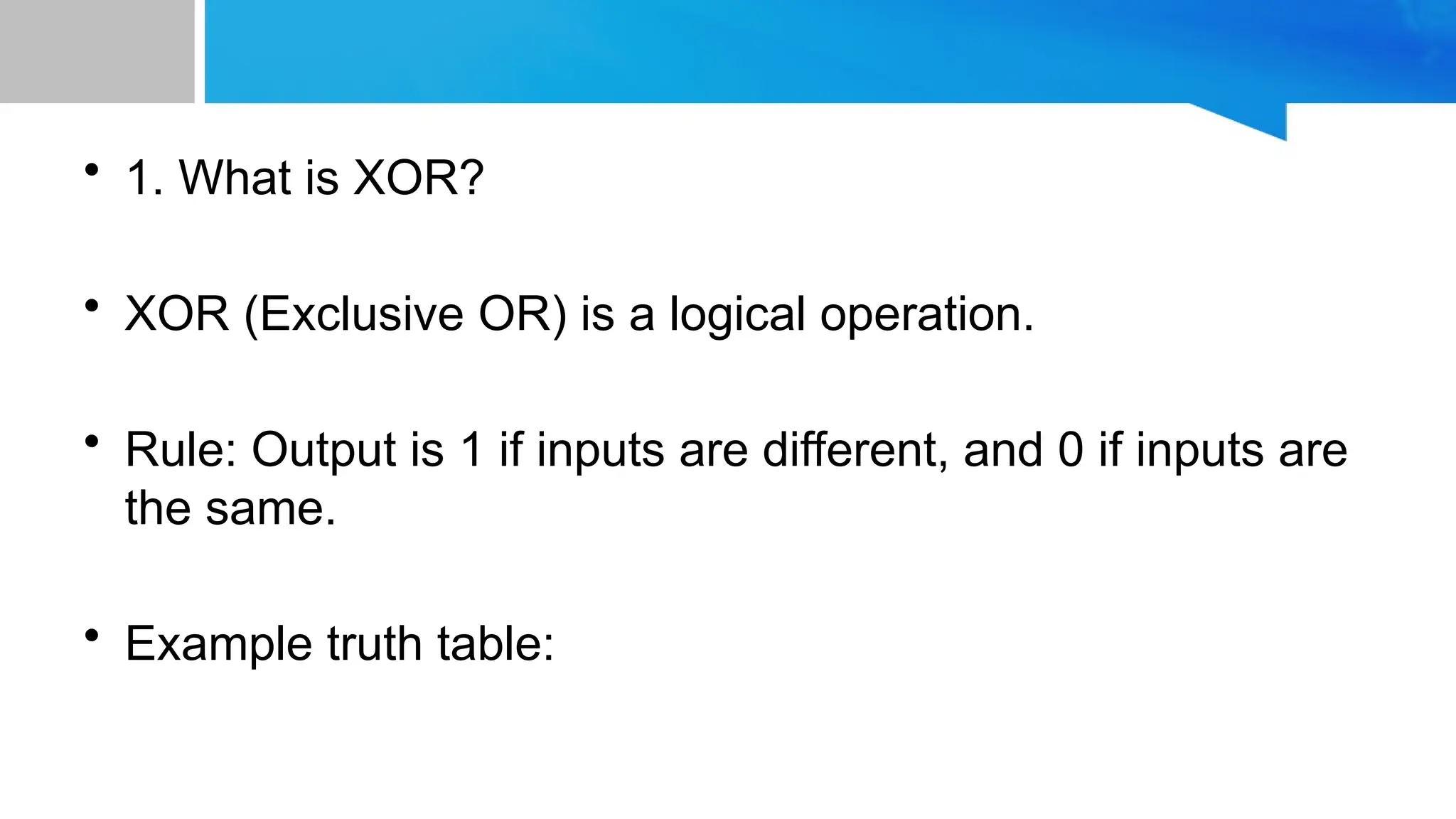 • 1. What is XOR? • XOR (Exclusive OR) is a logical operation. • Rule: Output is 1 if inputs are different, and 0 if inputs are the same. • Example truth table: 