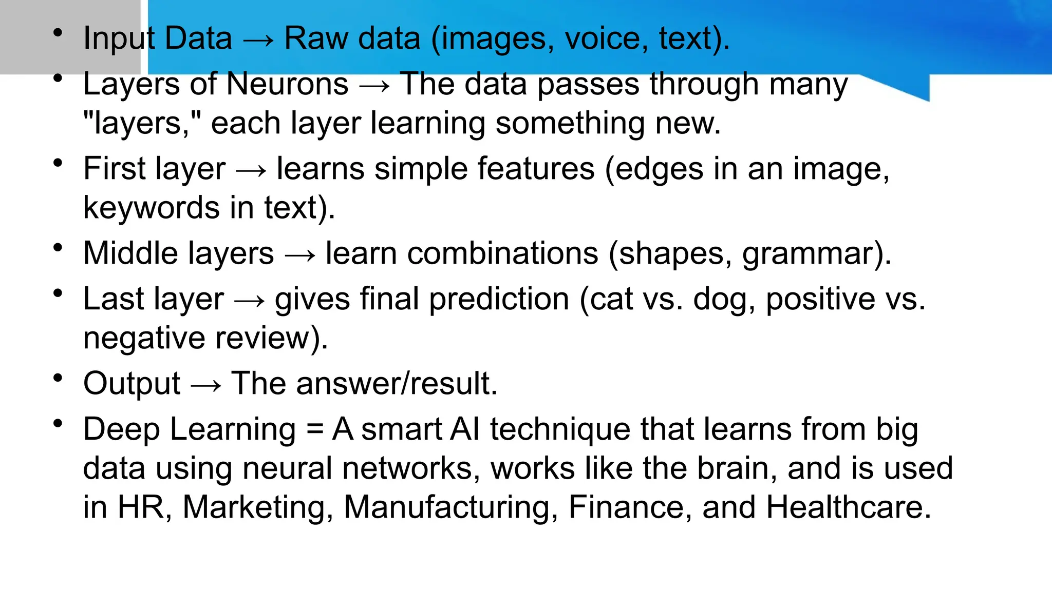 • Input Data → Raw data (images, voice, text). • Layers of Neurons → The data passes through many "layers," each layer learning something new. • First layer → learns simple features (edges in an image, keywords in text). • Middle layers → learn combinations (shapes, grammar). • Last layer → gives final prediction (cat vs. dog, positive vs. negative review). • Output → The answer/result. • Deep Learning = A smart AI technique that learns from big data using neural networks, works like the brain, and is used in HR, Marketing, Manufacturing, Finance, and Healthcare. 