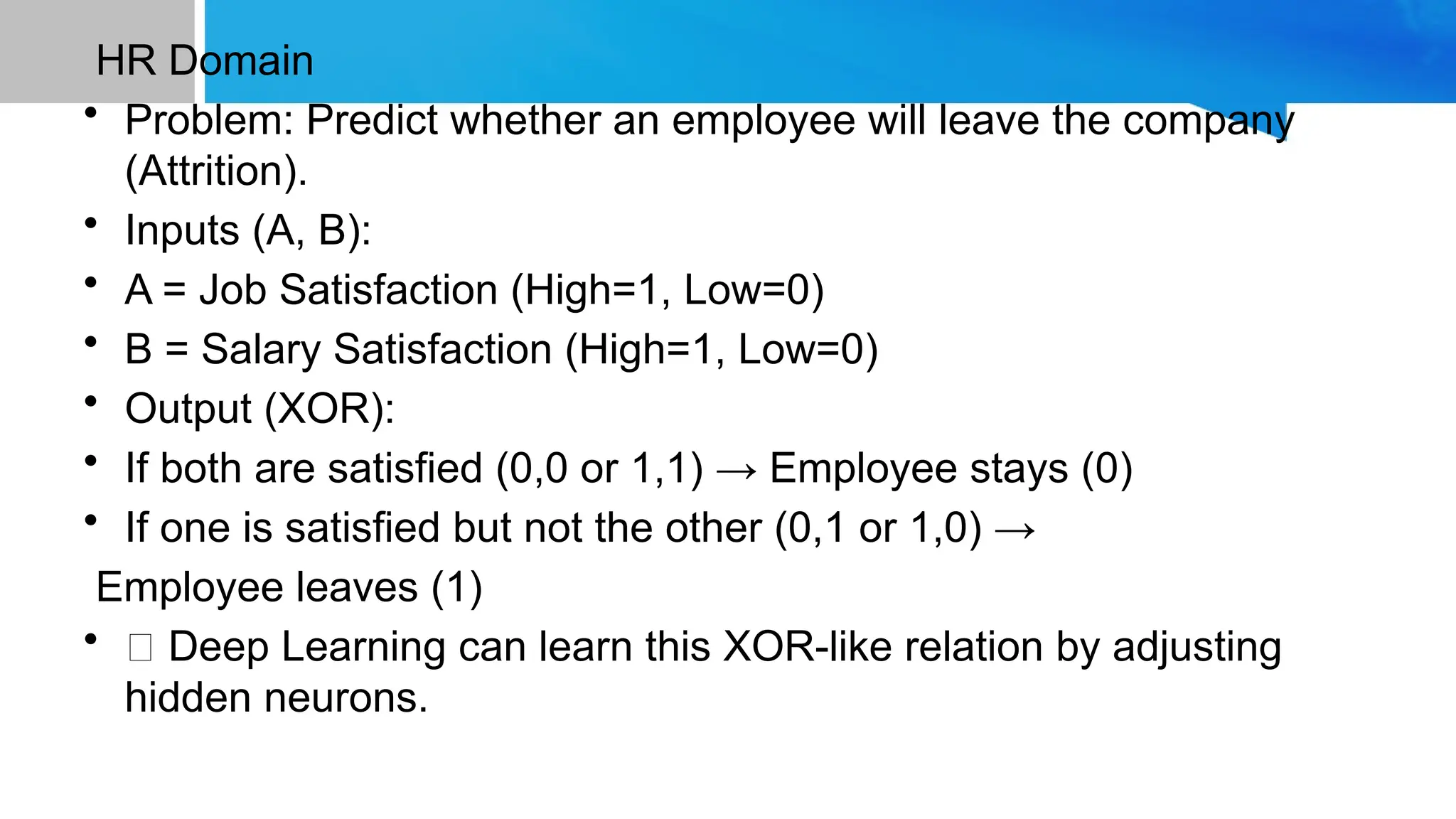 HR Domain • Problem: Predict whether an employee will leave the company (Attrition). • Inputs (A, B): • A = Job Satisfaction (High=1, Low=0) • B = Salary Satisfaction (High=1, Low=0) • Output (XOR): • If both are satisfied (0,0 or 1,1) → Employee stays (0) • If one is satisfied but not the other (0,1 or 1,0) → Employee leaves (1) • ✅ Deep Learning can learn this XOR-like relation by adjusting hidden neurons. 