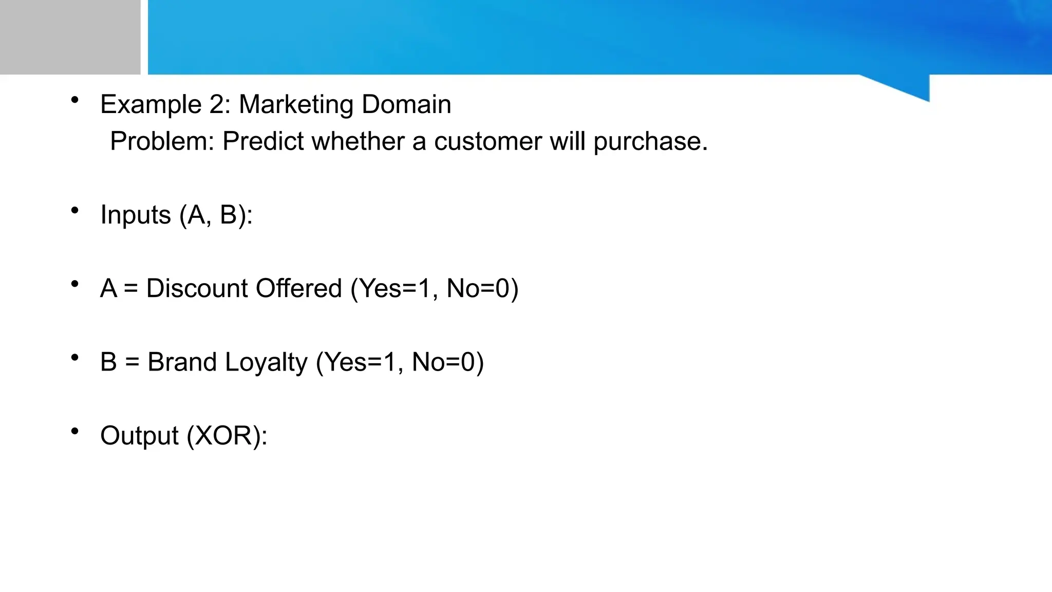 • Example 2: Marketing Domain Problem: Predict whether a customer will purchase. • Inputs (A, B): • A = Discount Offered (Yes=1, No=0) • B = Brand Loyalty (Yes=1, No=0) • Output (XOR): 