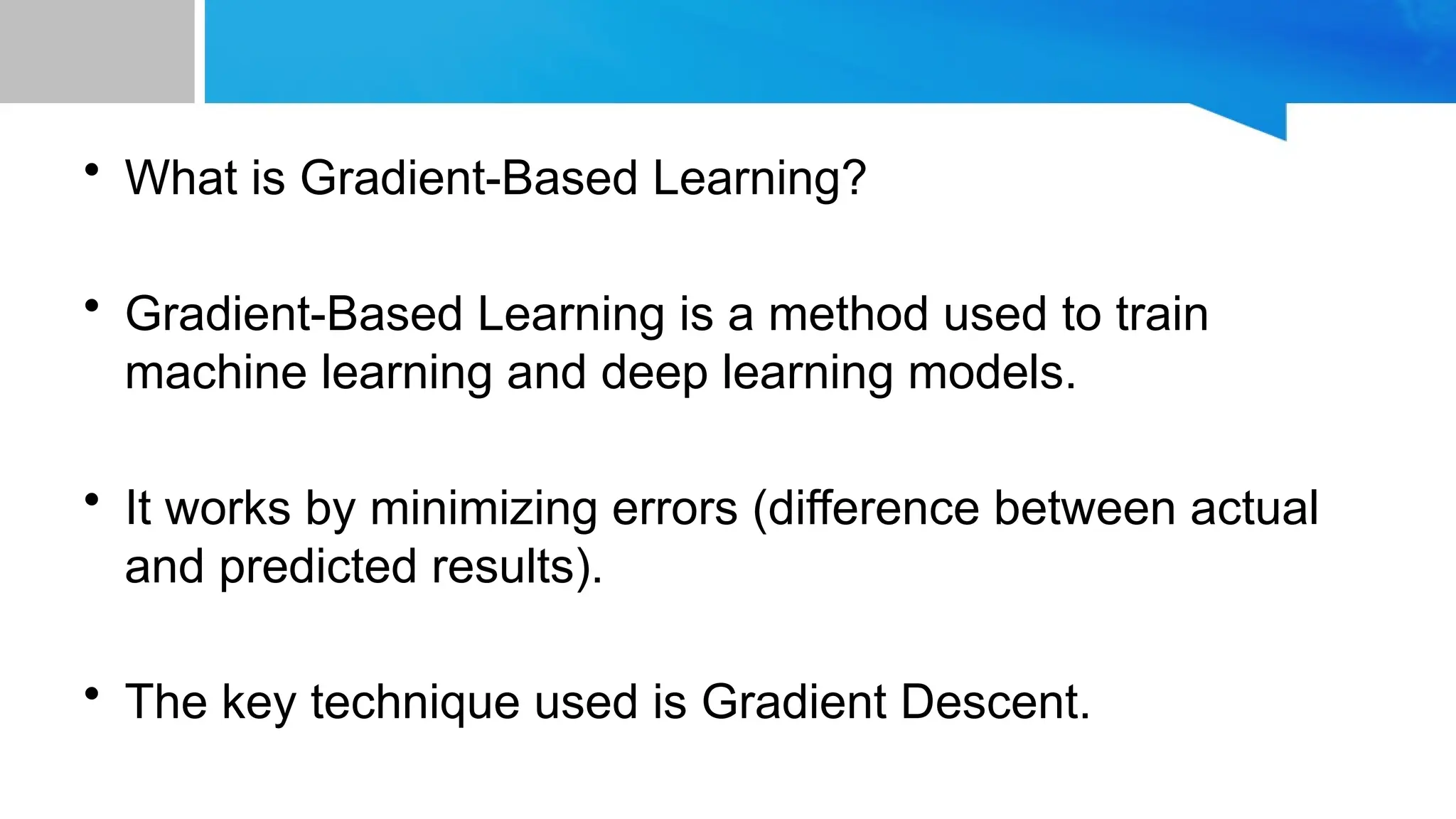 • What is Gradient-Based Learning? • Gradient-Based Learning is a method used to train machine learning and deep learning models. • It works by minimizing errors (difference between actual and predicted results). • The key technique used is Gradient Descent. 
