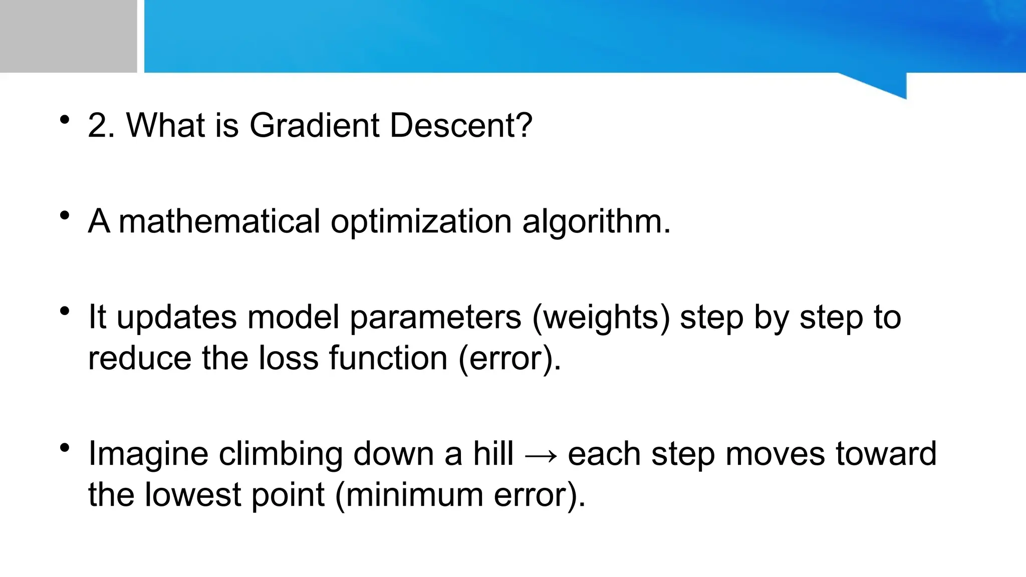 • 2. What is Gradient Descent? • A mathematical optimization algorithm. • It updates model parameters (weights) step by step to reduce the loss function (error). • Imagine climbing down a hill → each step moves toward the lowest point (minimum error). 