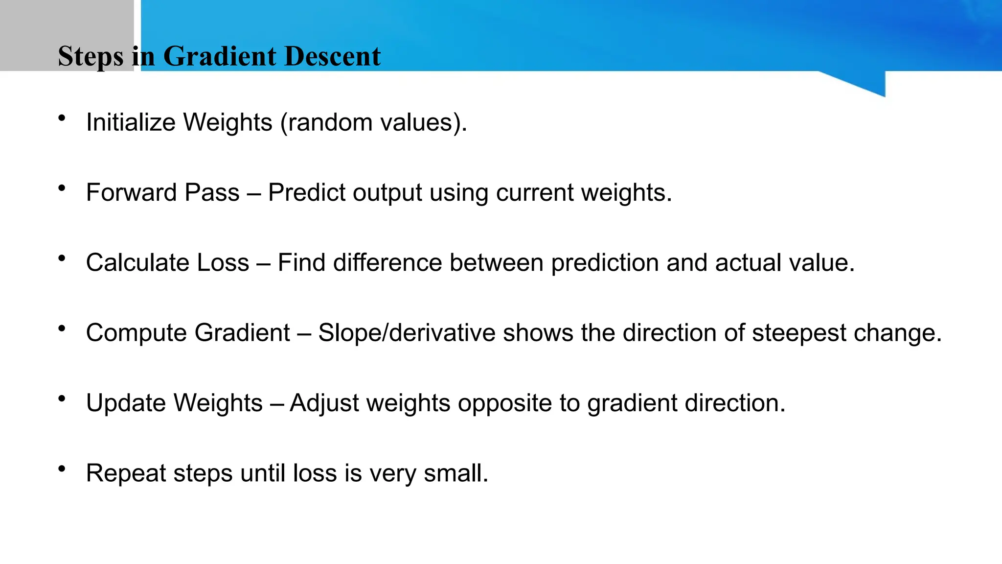 Steps in Gradient Descent • Initialize Weights (random values). • Forward Pass – Predict output using current weights. • Calculate Loss – Find difference between prediction and actual value. • Compute Gradient – Slope/derivative shows the direction of steepest change. • Update Weights – Adjust weights opposite to gradient direction. • Repeat steps until loss is very small. 