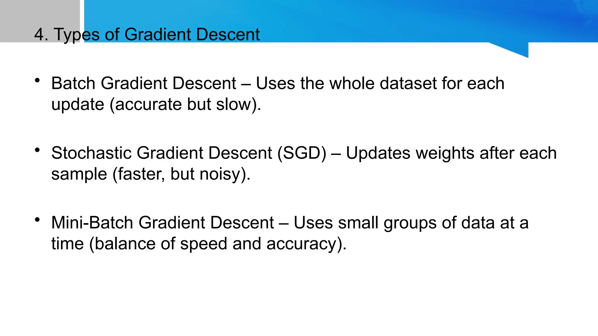 4. Types of Gradient Descent • Batch Gradient Descent – Uses the whole dataset for each update (accurate but slow). • Stochastic Gradient Descent (SGD) – Updates weights after each sample (faster, but noisy). • Mini-Batch Gradient Descent – Uses small groups of data at a time (balance of speed and accuracy). 