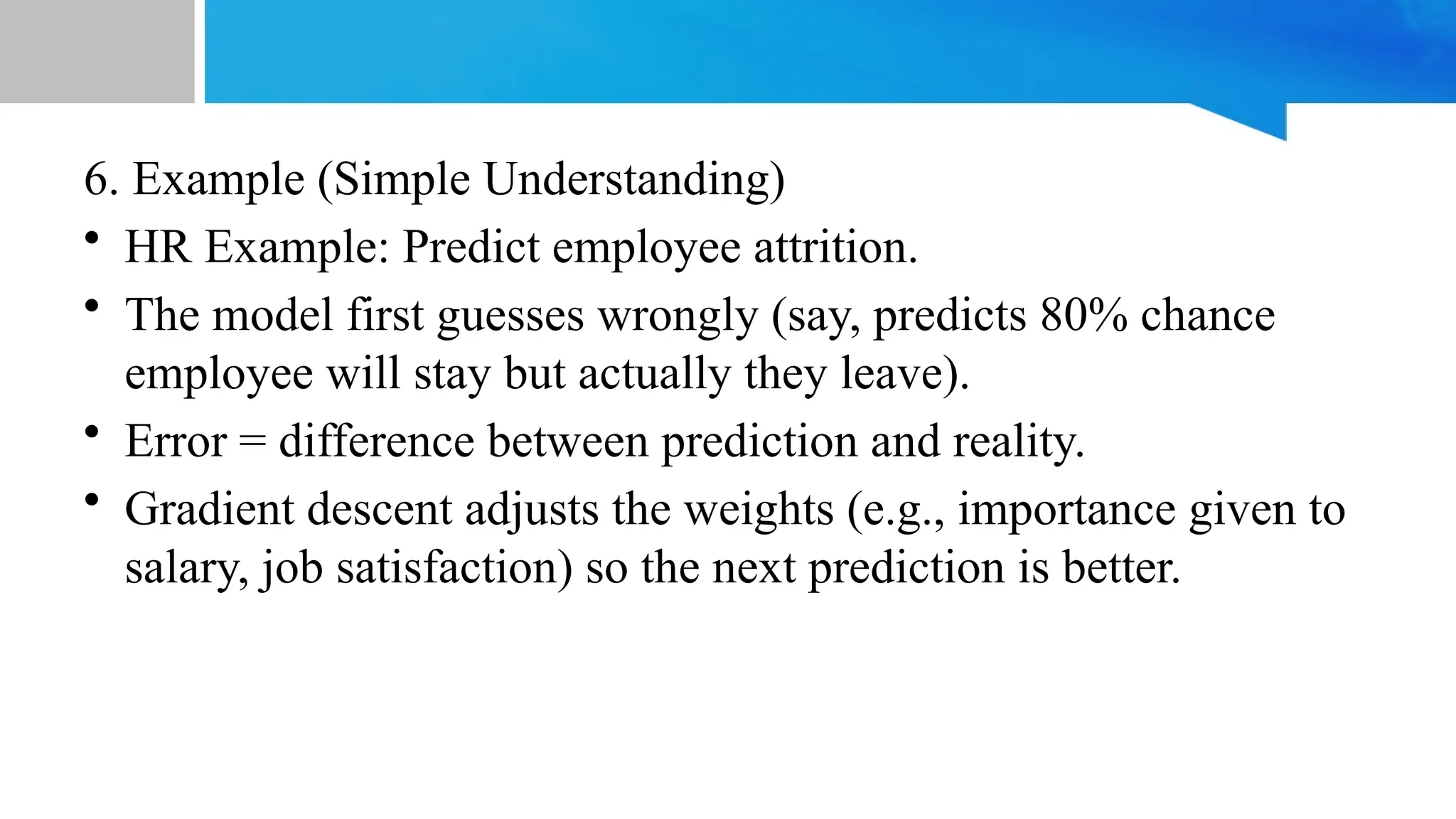 6. Example (Simple Understanding) • HR Example: Predict employee attrition. • The model first guesses wrongly (say, predicts 80% chance employee will stay but actually they leave). • Error = difference between prediction and reality. • Gradient descent adjusts the weights (e.g., importance given to salary, job satisfaction) so the next prediction is better. 