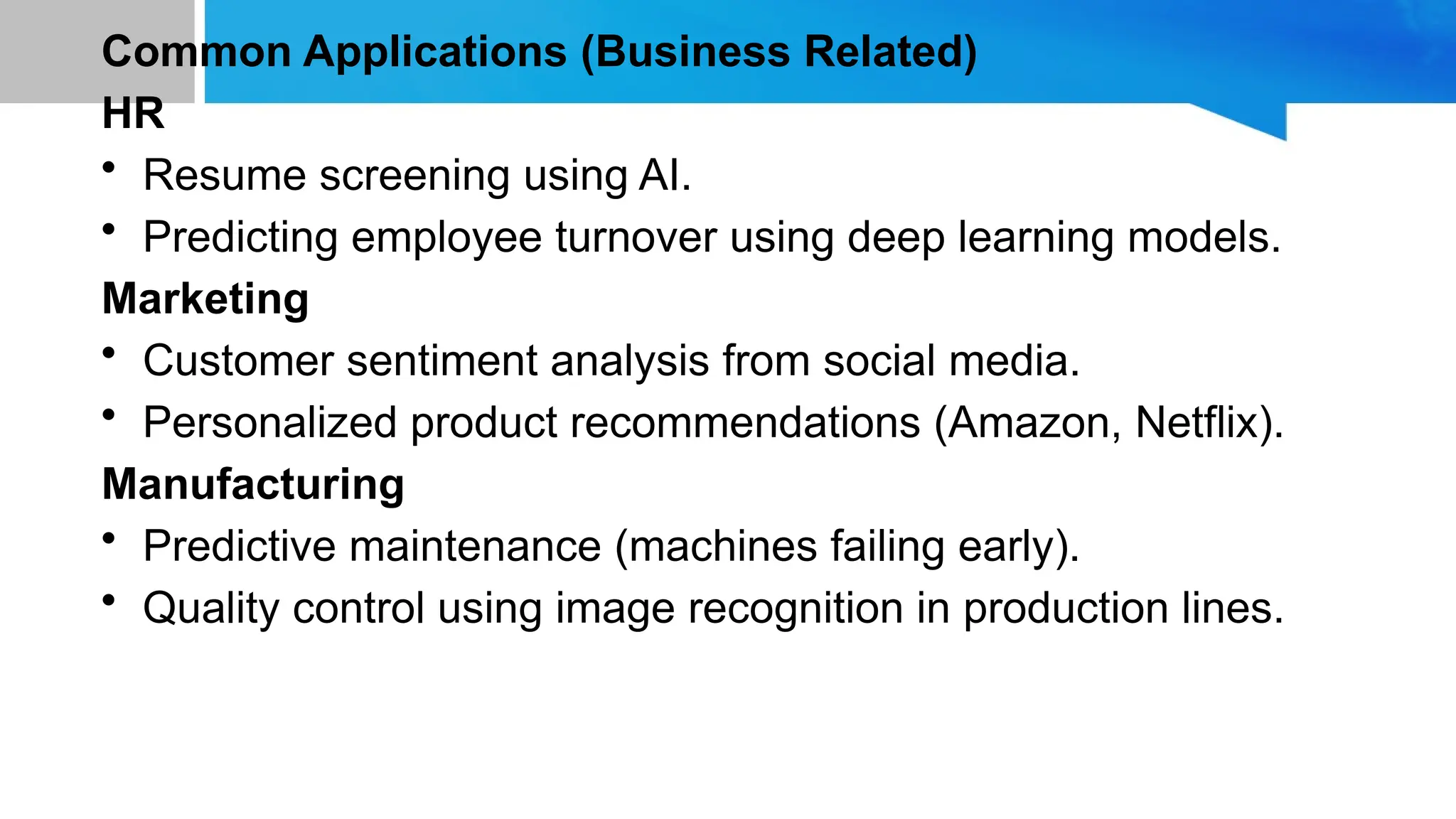 Common Applications (Business Related) HR • Resume screening using AI. • Predicting employee turnover using deep learning models. Marketing • Customer sentiment analysis from social media. • Personalized product recommendations (Amazon, Netflix). Manufacturing • Predictive maintenance (machines failing early). • Quality control using image recognition in production lines. 