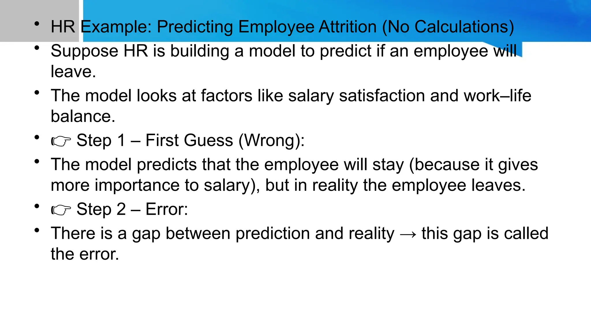 • HR Example: Predicting Employee Attrition (No Calculations) • Suppose HR is building a model to predict if an employee will leave. • The model looks at factors like salary satisfaction and work–life balance. • 👉 Step 1 – First Guess (Wrong): • The model predicts that the employee will stay (because it gives more importance to salary), but in reality the employee leaves. • 👉 Step 2 – Error: • There is a gap between prediction and reality → this gap is called the error. 