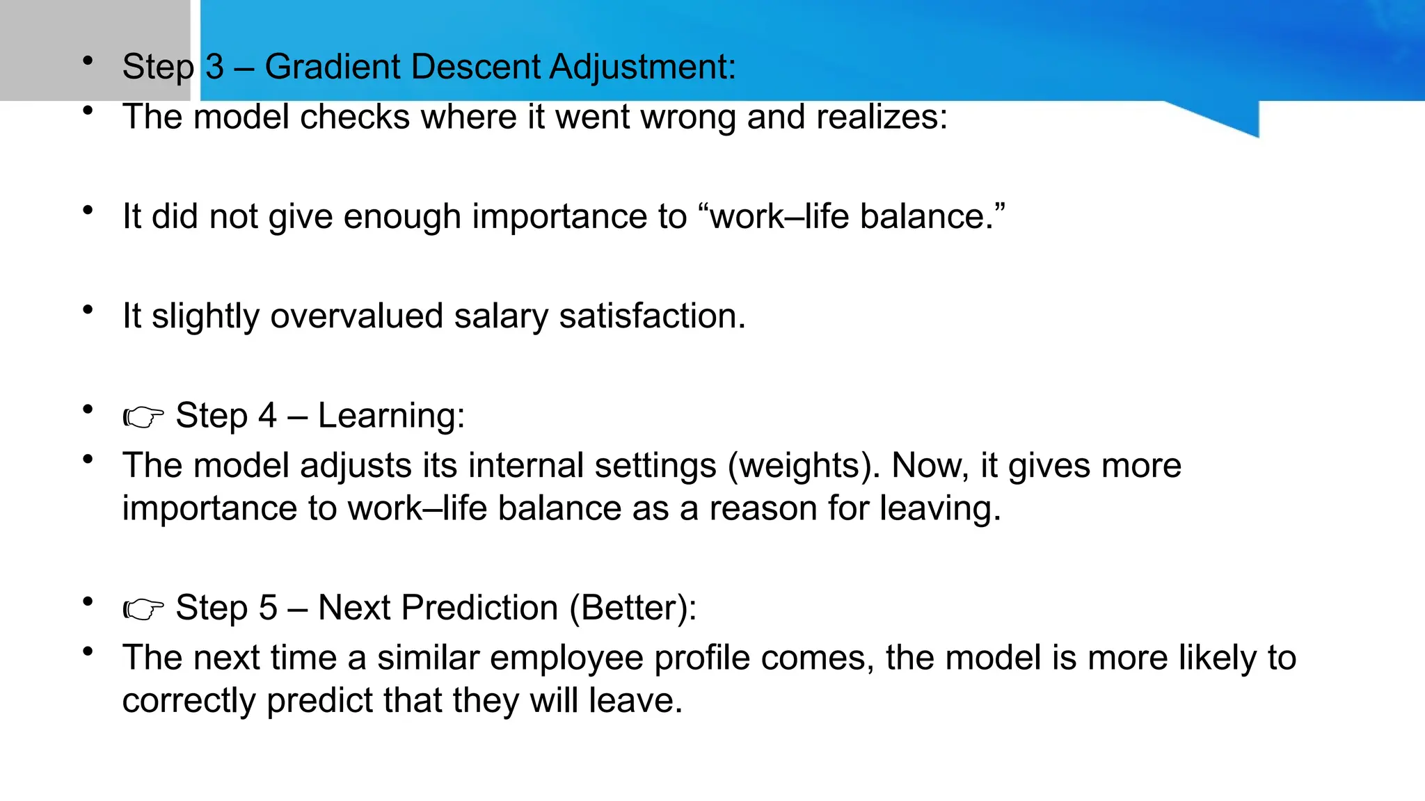 • Step 3 – Gradient Descent Adjustment: • The model checks where it went wrong and realizes: • It did not give enough importance to “work–life balance.” • It slightly overvalued salary satisfaction. • 👉 Step 4 – Learning: • The model adjusts its internal settings (weights). Now, it gives more importance to work–life balance as a reason for leaving. • 👉 Step 5 – Next Prediction (Better): • The next time a similar employee profile comes, the model is more likely to correctly predict that they will leave. 