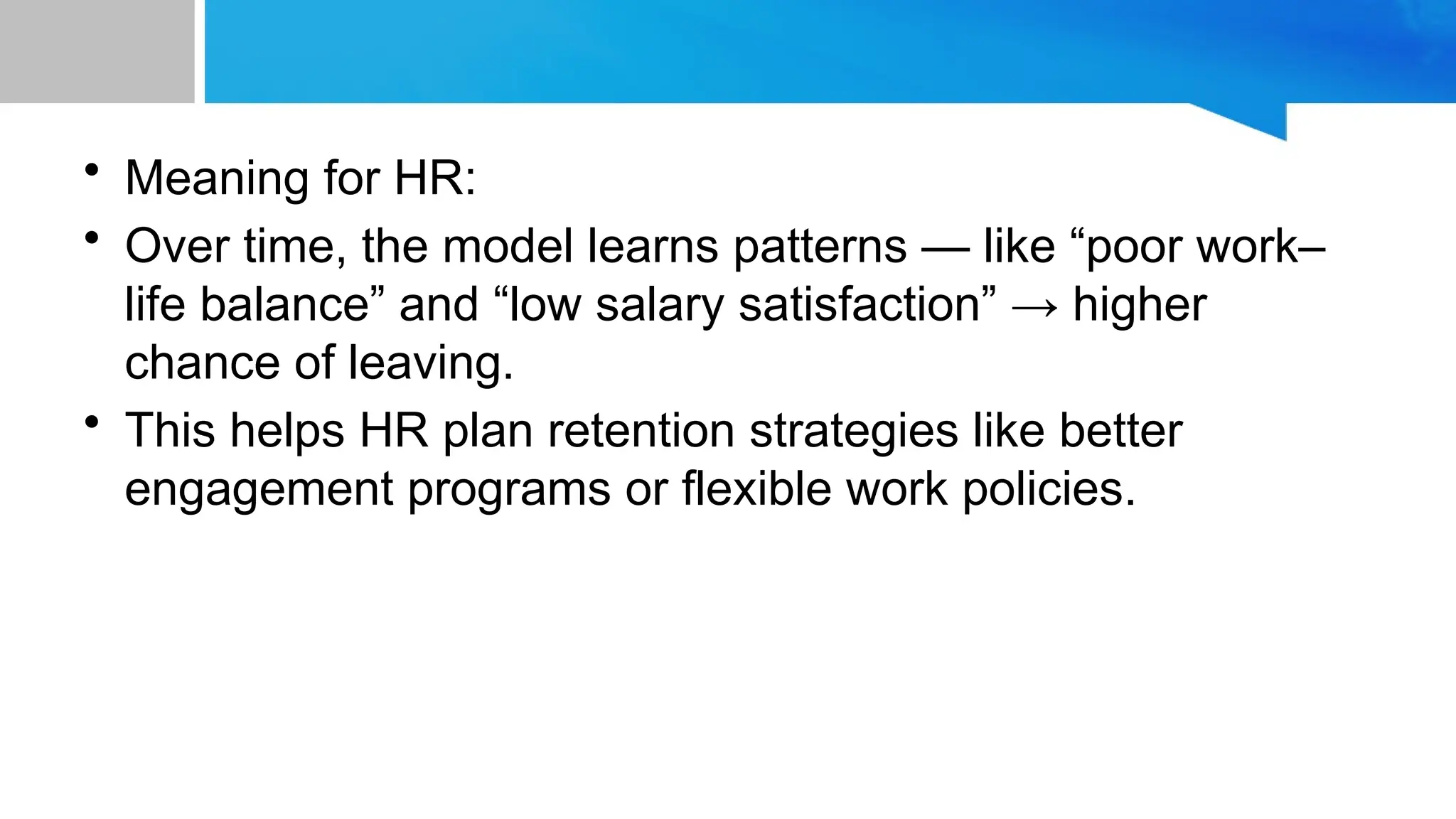 • Meaning for HR: • Over time, the model learns patterns — like “poor work– life balance” and “low salary satisfaction” → higher chance of leaving. • This helps HR plan retention strategies like better engagement programs or flexible work policies. 