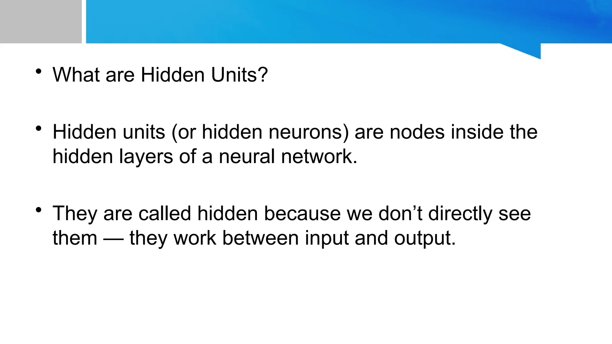 • What are Hidden Units? • Hidden units (or hidden neurons) are nodes inside the hidden layers of a neural network. • They are called hidden because we don’t directly see them — they work between input and output. 