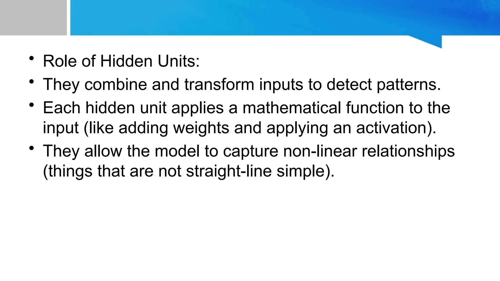 • Role of Hidden Units: • They combine and transform inputs to detect patterns. • Each hidden unit applies a mathematical function to the input (like adding weights and applying an activation). • They allow the model to capture non-linear relationships (things that are not straight-line simple). 
