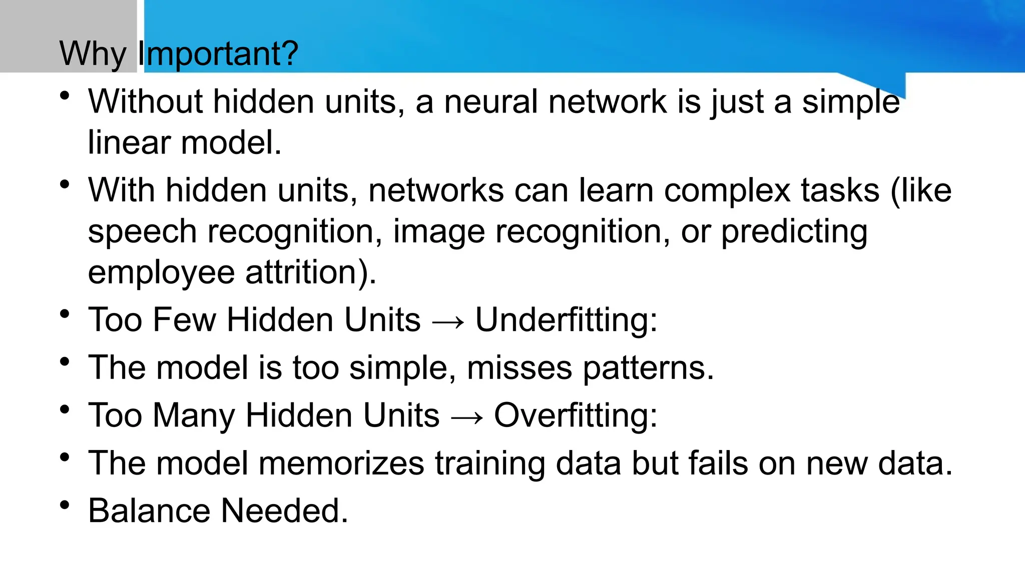 Why Important? • Without hidden units, a neural network is just a simple linear model. • With hidden units, networks can learn complex tasks (like speech recognition, image recognition, or predicting employee attrition). • Too Few Hidden Units → Underfitting: • The model is too simple, misses patterns. • Too Many Hidden Units → Overfitting: • The model memorizes training data but fails on new data. • Balance Needed. 