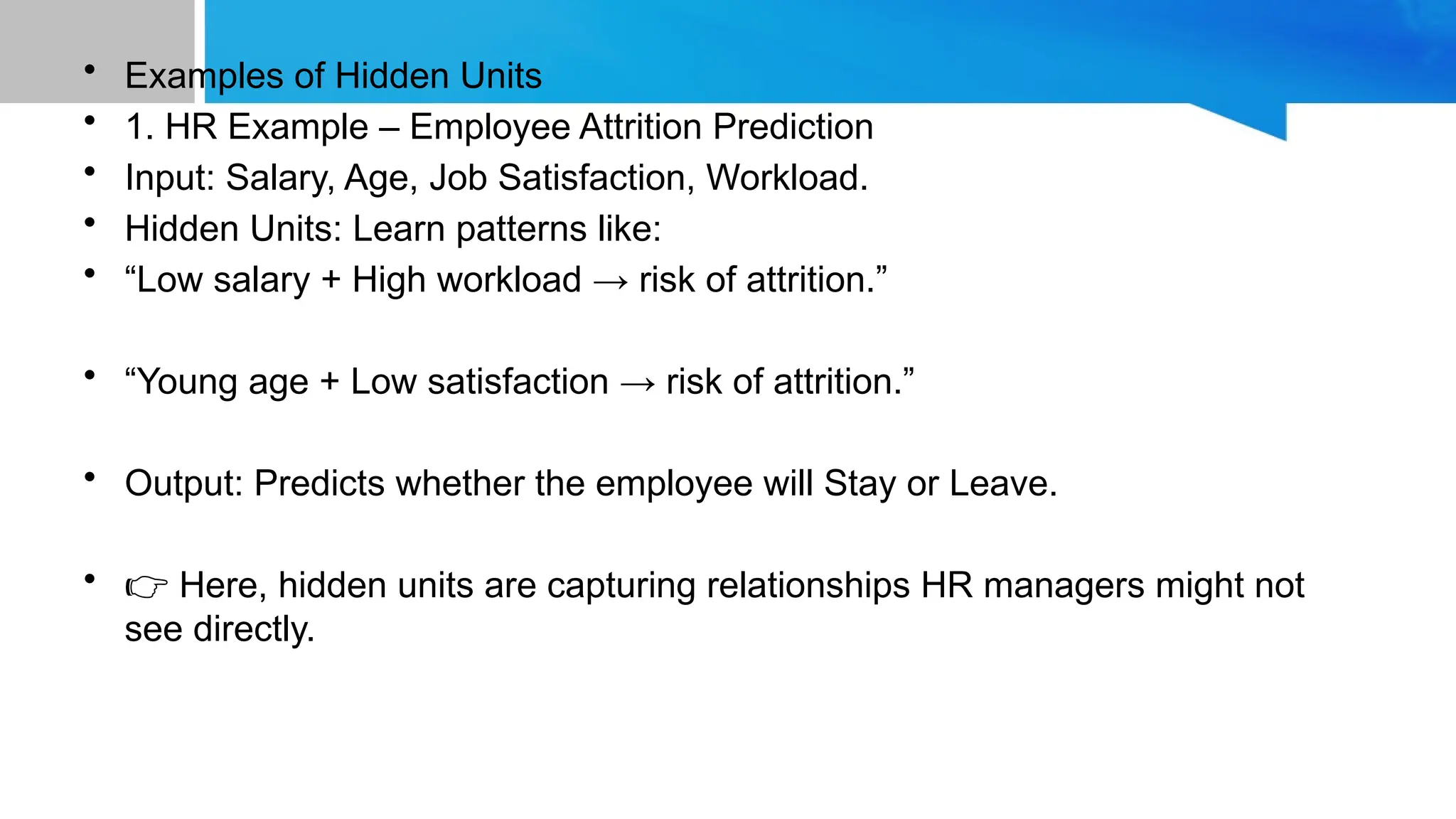 • Examples of Hidden Units • 1. HR Example – Employee Attrition Prediction • Input: Salary, Age, Job Satisfaction, Workload. • Hidden Units: Learn patterns like: • “Low salary + High workload → risk of attrition.” • “Young age + Low satisfaction → risk of attrition.” • Output: Predicts whether the employee will Stay or Leave. • 👉 Here, hidden units are capturing relationships HR managers might not see directly. 