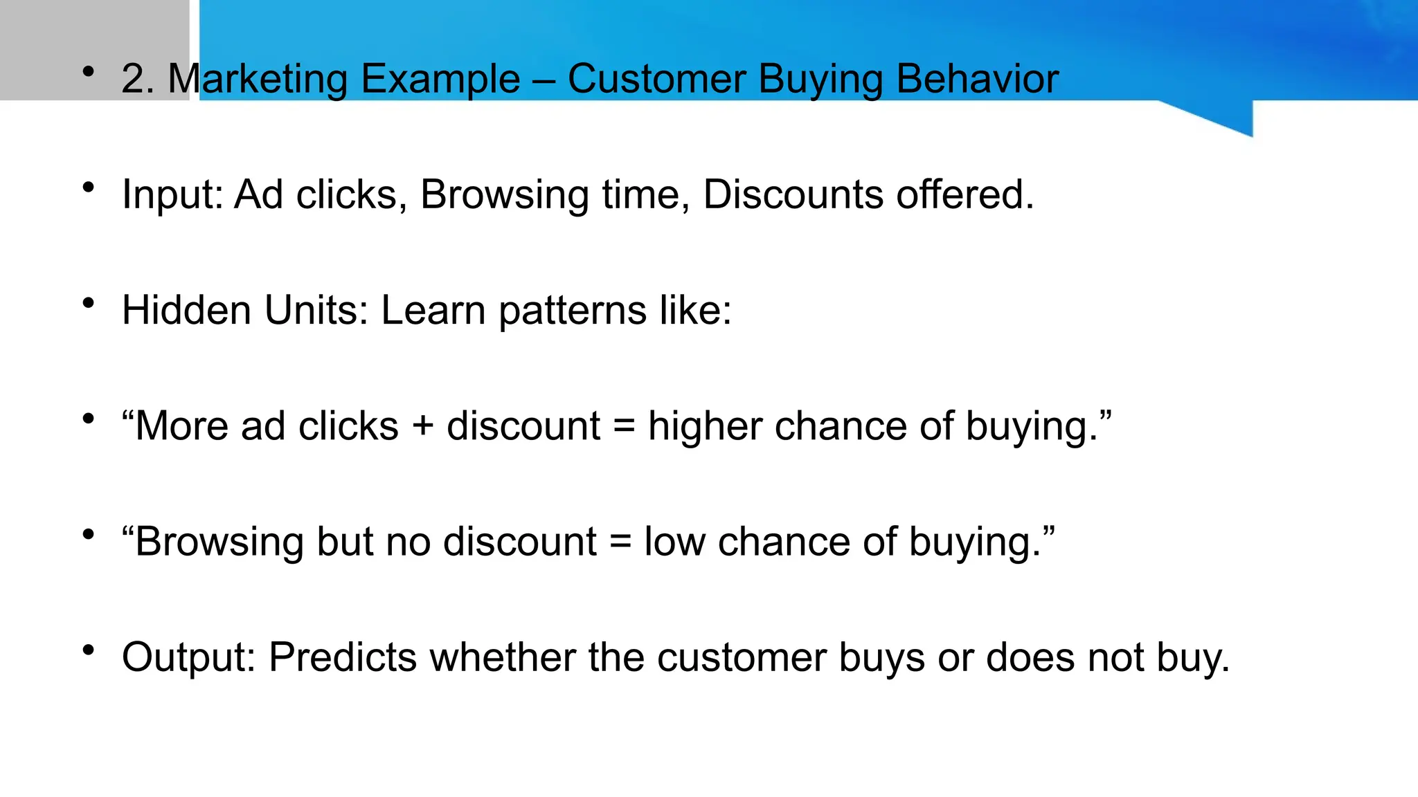 • 2. Marketing Example – Customer Buying Behavior • Input: Ad clicks, Browsing time, Discounts offered. • Hidden Units: Learn patterns like: • “More ad clicks + discount = higher chance of buying.” • “Browsing but no discount = low chance of buying.” • Output: Predicts whether the customer buys or does not buy. 