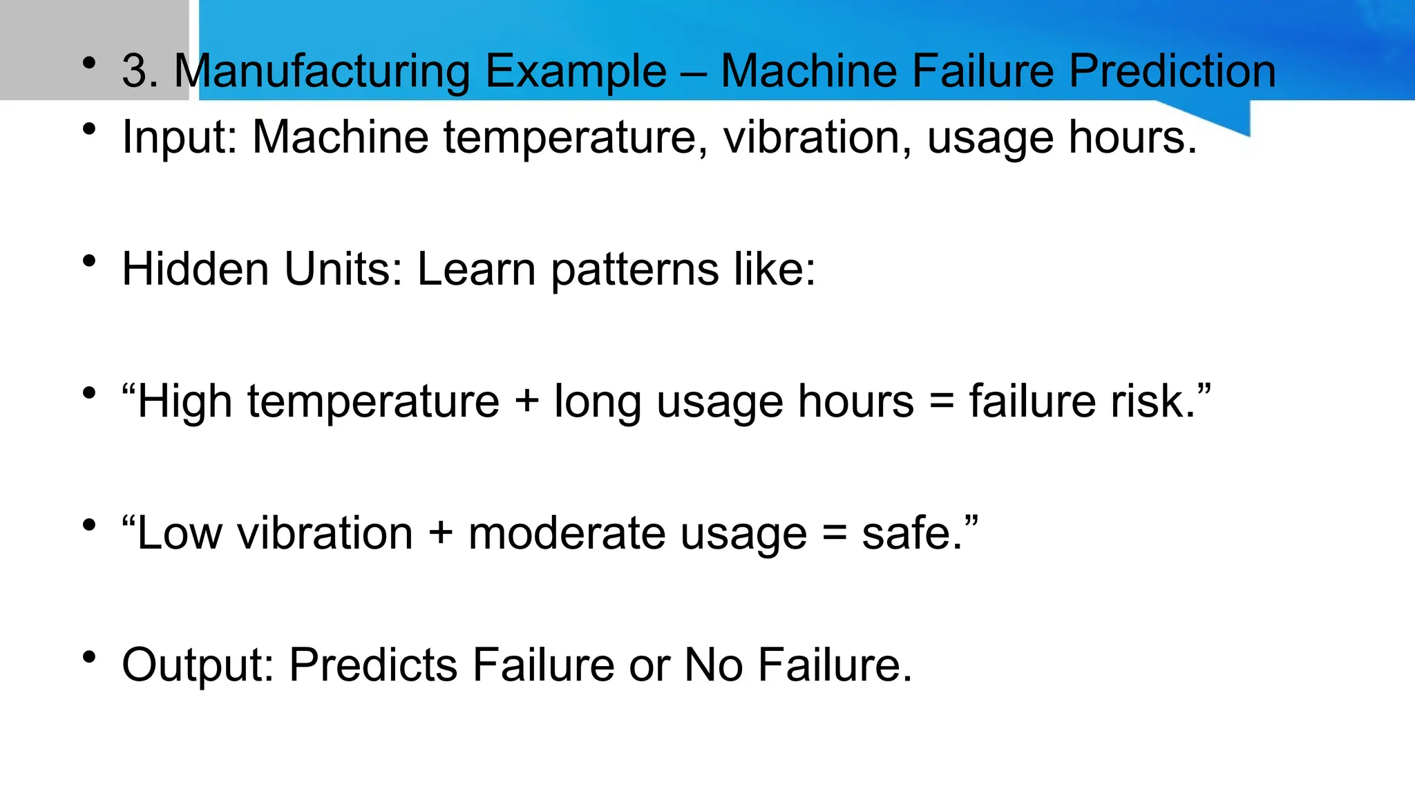 • 3. Manufacturing Example – Machine Failure Prediction • Input: Machine temperature, vibration, usage hours. • Hidden Units: Learn patterns like: • “High temperature + long usage hours = failure risk.” • “Low vibration + moderate usage = safe.” • Output: Predicts Failure or No Failure. 