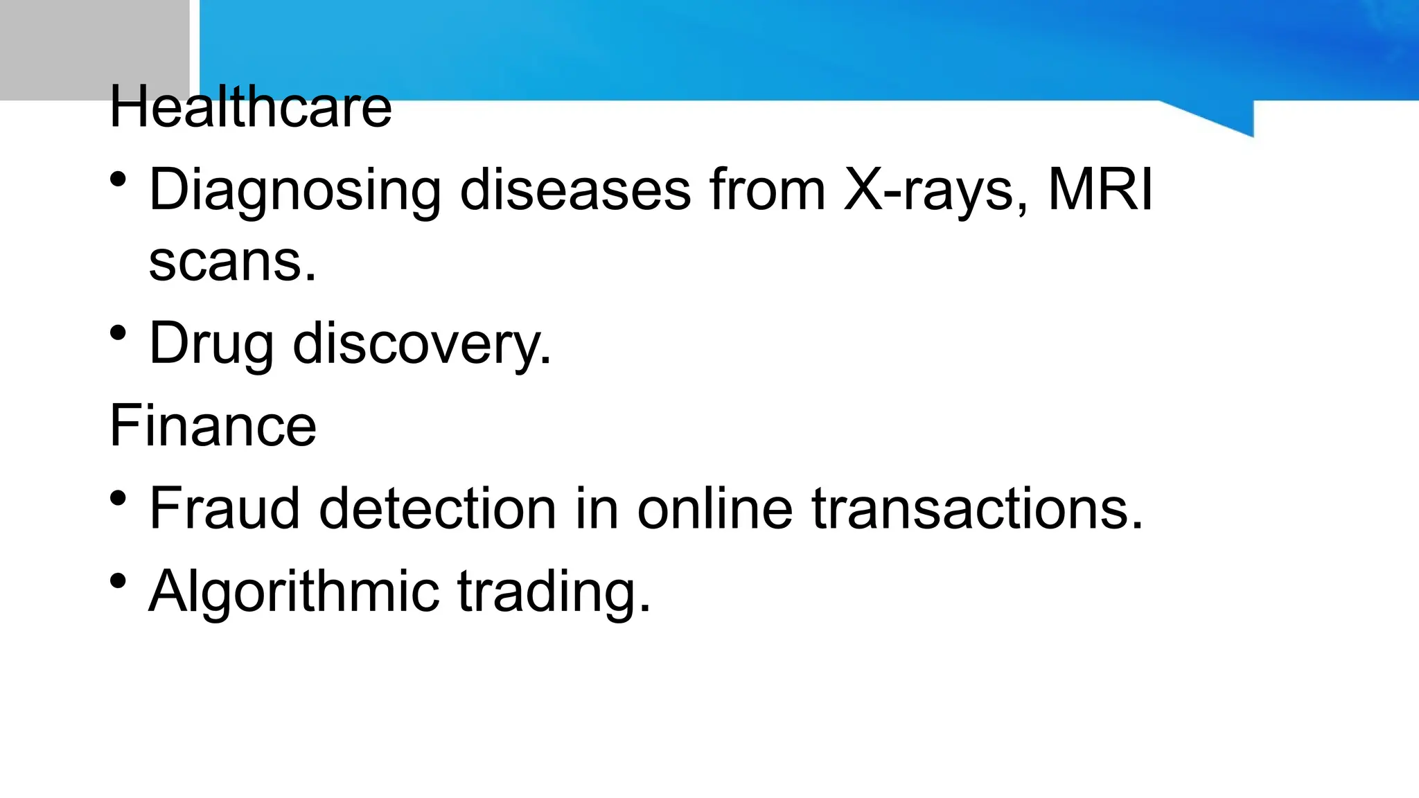 Healthcare • Diagnosing diseases from X-rays, MRI scans. • Drug discovery. Finance • Fraud detection in online transactions. • Algorithmic trading. 