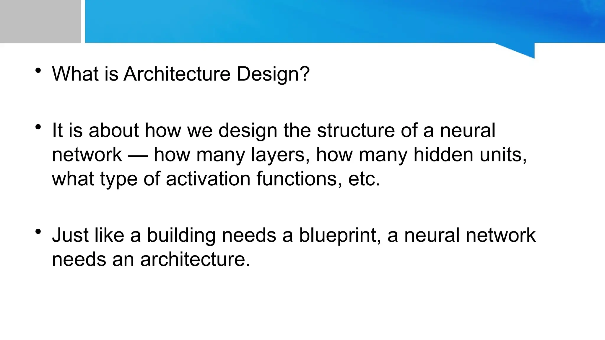 • What is Architecture Design? • It is about how we design the structure of a neural network — how many layers, how many hidden units, what type of activation functions, etc. • Just like a building needs a blueprint, a neural network needs an architecture. 