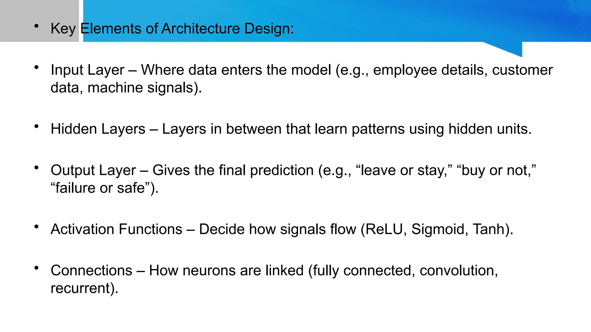 • Key Elements of Architecture Design: • Input Layer – Where data enters the model (e.g., employee details, customer data, machine signals). • Hidden Layers – Layers in between that learn patterns using hidden units. • Output Layer – Gives the final prediction (e.g., “leave or stay,” “buy or not,” “failure or safe”). • Activation Functions – Decide how signals flow (ReLU, Sigmoid, Tanh). • Connections – How neurons are linked (fully connected, convolution, recurrent). 