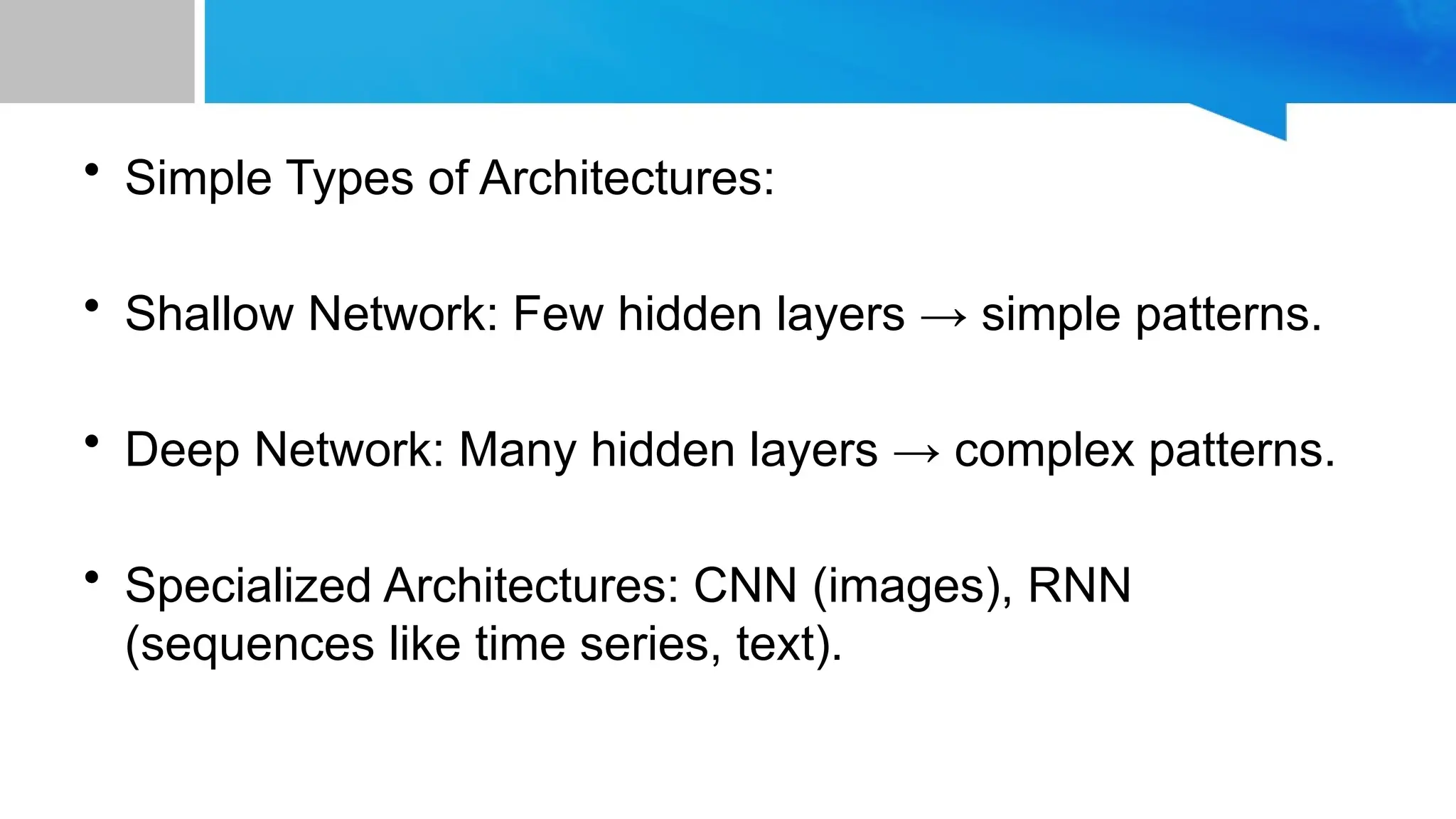 • Simple Types of Architectures: • Shallow Network: Few hidden layers → simple patterns. • Deep Network: Many hidden layers → complex patterns. • Specialized Architectures: CNN (images), RNN (sequences like time series, text). 