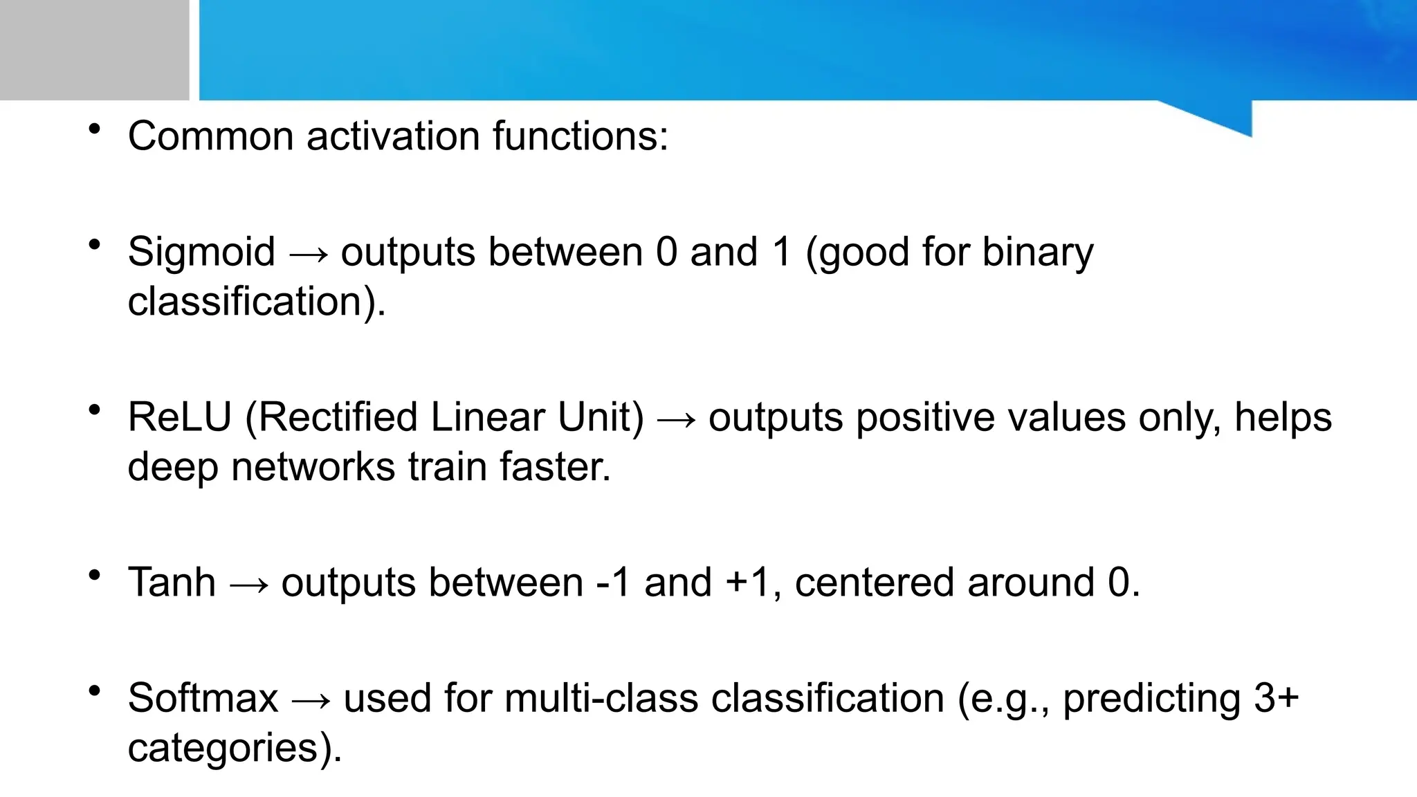 • Common activation functions: • Sigmoid → outputs between 0 and 1 (good for binary classification). • ReLU (Rectified Linear Unit) → outputs positive values only, helps deep networks train faster. • Tanh → outputs between -1 and +1, centered around 0. • Softmax → used for multi-class classification (e.g., predicting 3+ categories). 