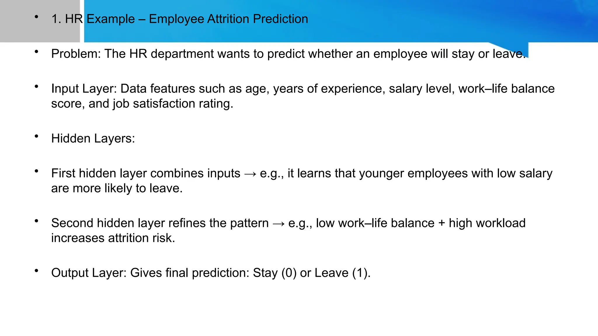 • 1. HR Example – Employee Attrition Prediction • Problem: The HR department wants to predict whether an employee will stay or leave. • Input Layer: Data features such as age, years of experience, salary level, work–life balance score, and job satisfaction rating. • Hidden Layers: • First hidden layer combines inputs → e.g., it learns that younger employees with low salary are more likely to leave. • Second hidden layer refines the pattern → e.g., low work–life balance + high workload increases attrition risk. • Output Layer: Gives final prediction: Stay (0) or Leave (1). 