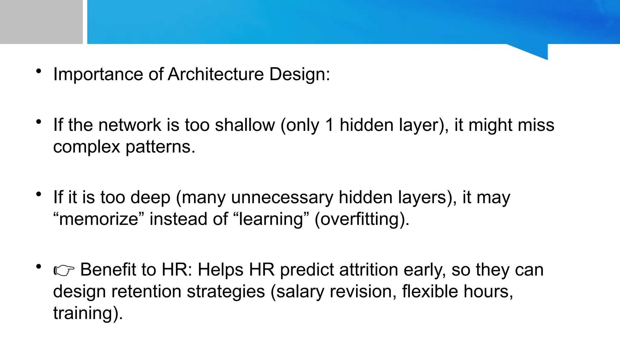 • Importance of Architecture Design: • If the network is too shallow (only 1 hidden layer), it might miss complex patterns. • If it is too deep (many unnecessary hidden layers), it may “memorize” instead of “learning” (overfitting). • 👉 Benefit to HR: Helps HR predict attrition early, so they can design retention strategies (salary revision, flexible hours, training). 
