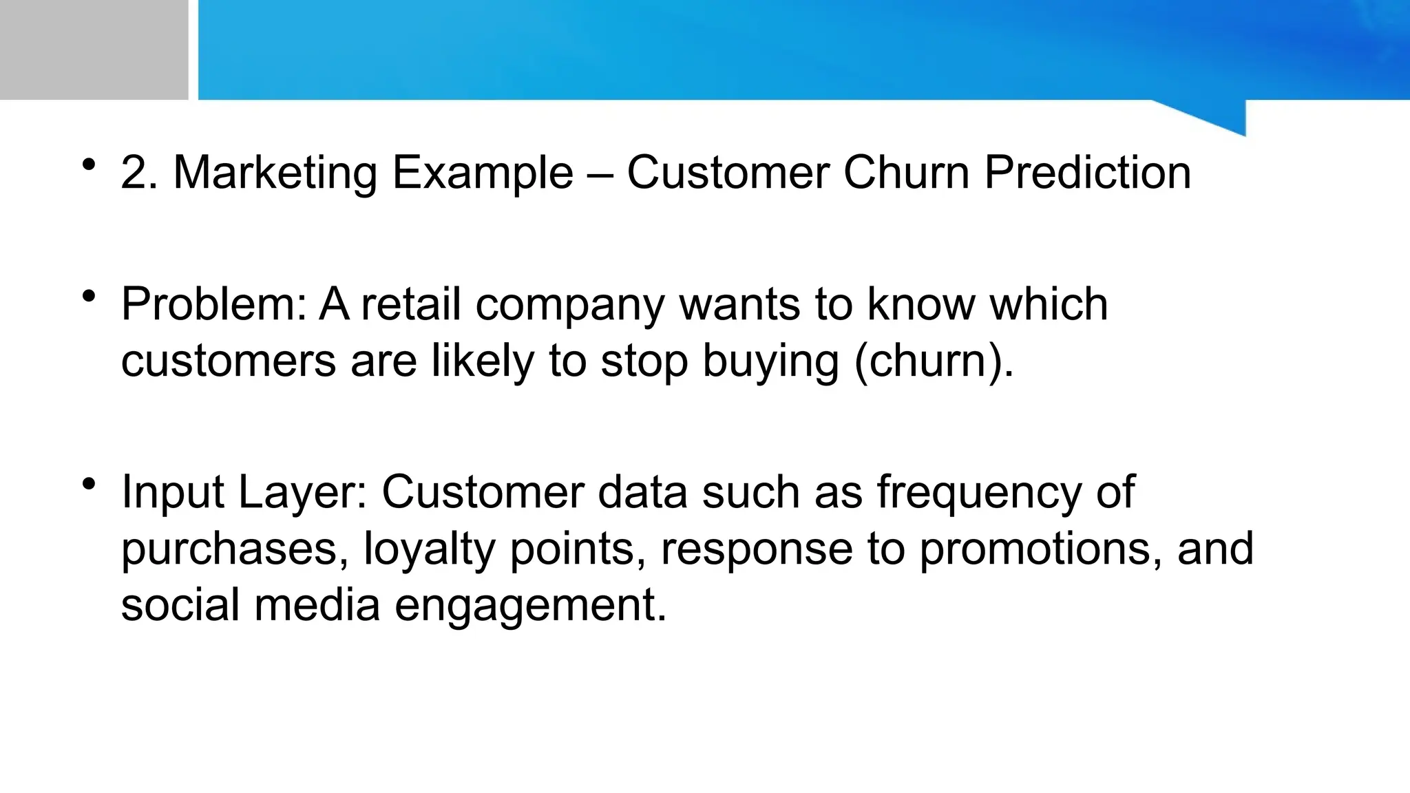 • 2. Marketing Example – Customer Churn Prediction • Problem: A retail company wants to know which customers are likely to stop buying (churn). • Input Layer: Customer data such as frequency of purchases, loyalty points, response to promotions, and social media engagement. 