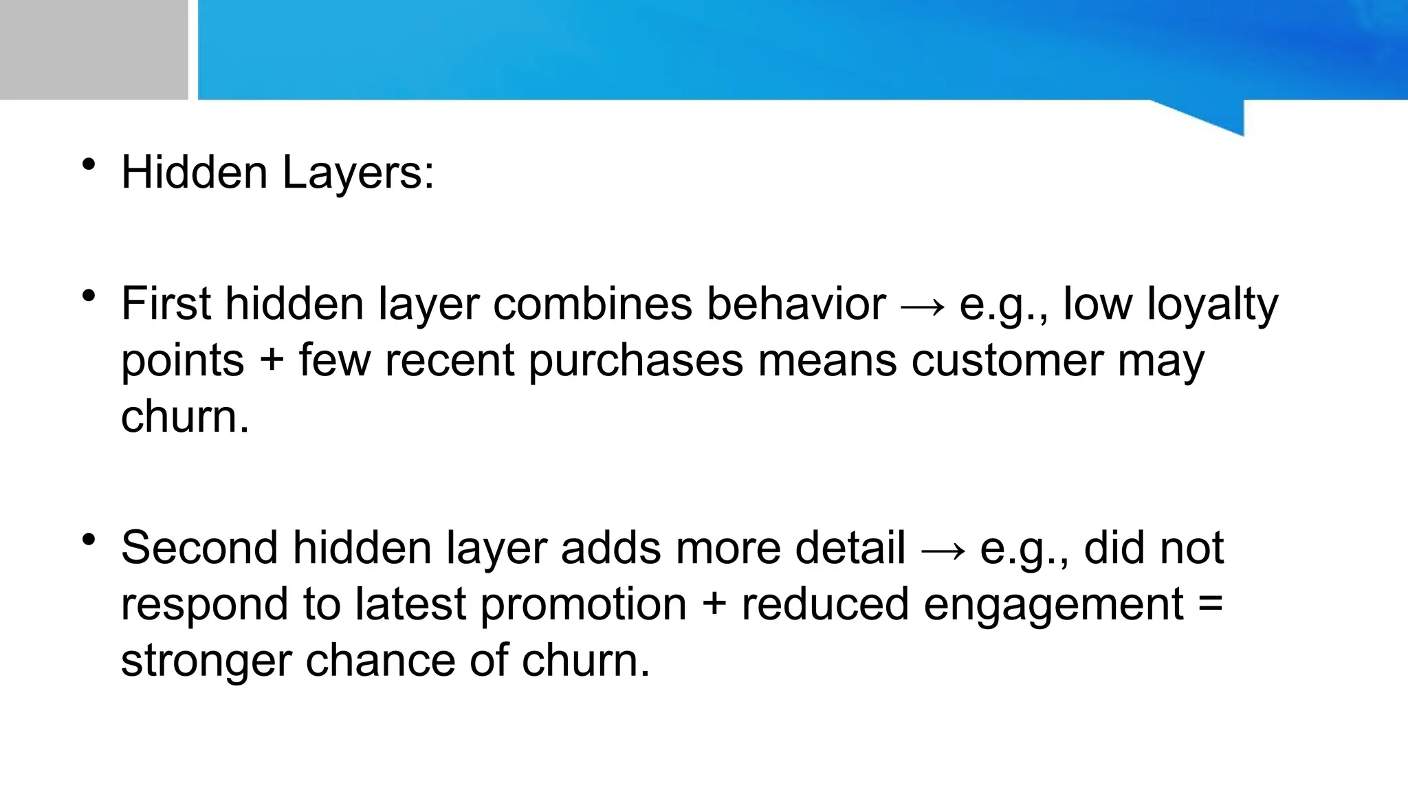 • Hidden Layers: • First hidden layer combines behavior → e.g., low loyalty points + few recent purchases means customer may churn. • Second hidden layer adds more detail → e.g., did not respond to latest promotion + reduced engagement = stronger chance of churn. 