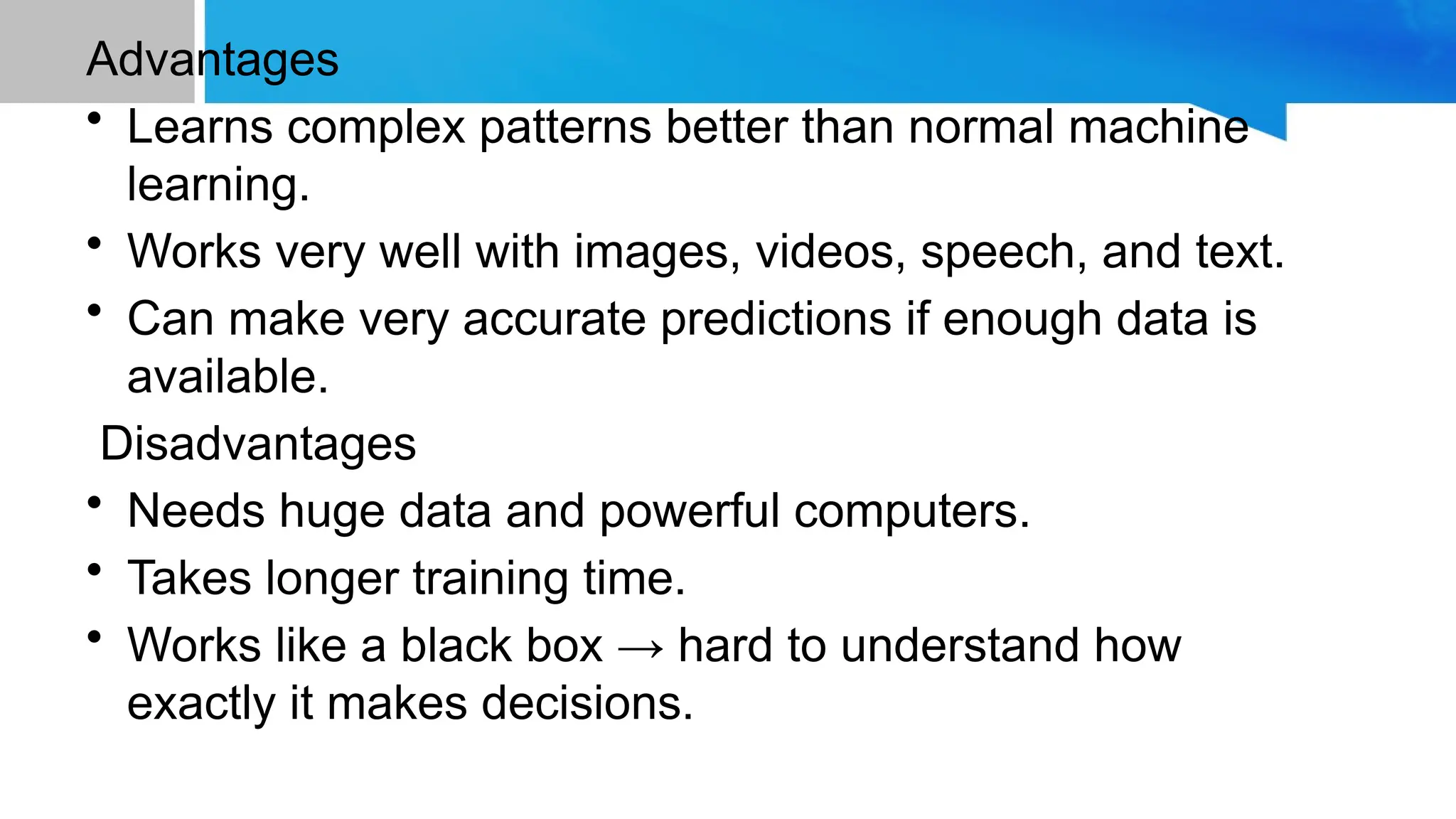 Advantages • Learns complex patterns better than normal machine learning. • Works very well with images, videos, speech, and text. • Can make very accurate predictions if enough data is available. Disadvantages • Needs huge data and powerful computers. • Takes longer training time. • Works like a black box → hard to understand how exactly it makes decisions. 