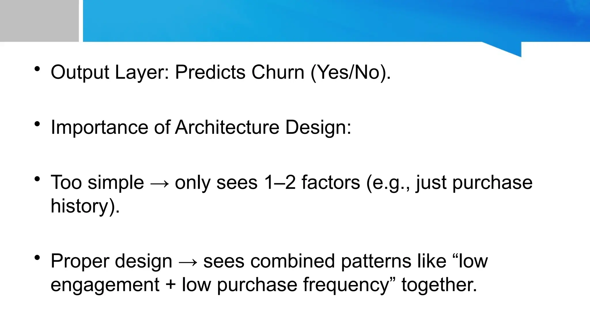 • Output Layer: Predicts Churn (Yes/No). • Importance of Architecture Design: • Too simple → only sees 1–2 factors (e.g., just purchase history). • Proper design → sees combined patterns like “low engagement + low purchase frequency” together. 