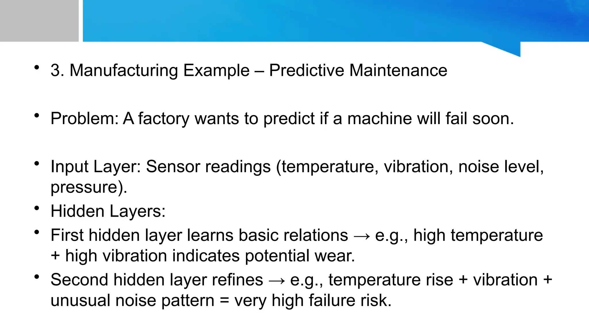 • 3. Manufacturing Example – Predictive Maintenance • Problem: A factory wants to predict if a machine will fail soon. • Input Layer: Sensor readings (temperature, vibration, noise level, pressure). • Hidden Layers: • First hidden layer learns basic relations → e.g., high temperature + high vibration indicates potential wear. • Second hidden layer refines → e.g., temperature rise + vibration + unusual noise pattern = very high failure risk. 