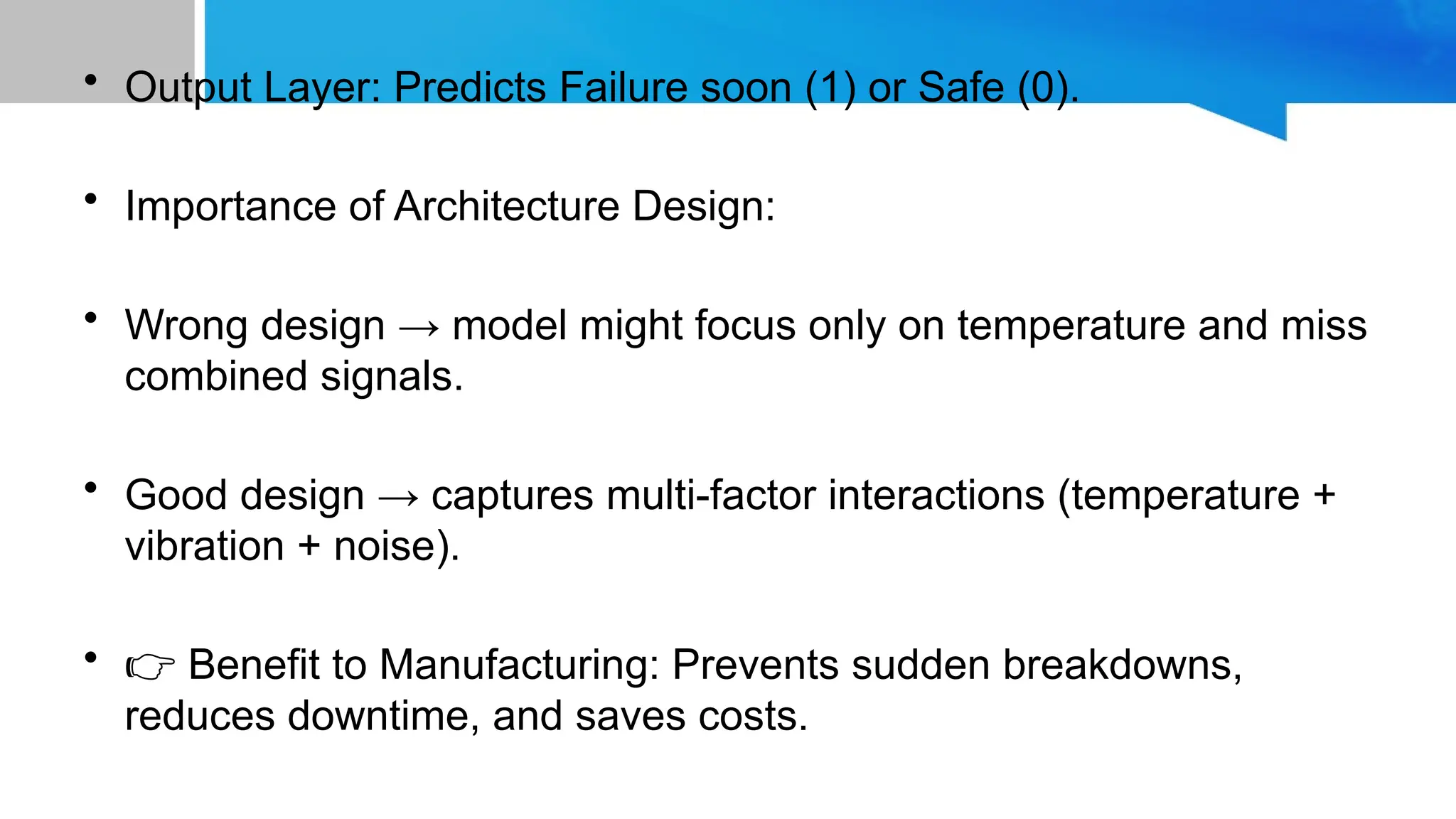 • Output Layer: Predicts Failure soon (1) or Safe (0). • Importance of Architecture Design: • Wrong design → model might focus only on temperature and miss combined signals. • Good design → captures multi-factor interactions (temperature + vibration + noise). • 👉 Benefit to Manufacturing: Prevents sudden breakdowns, reduces downtime, and saves costs. 