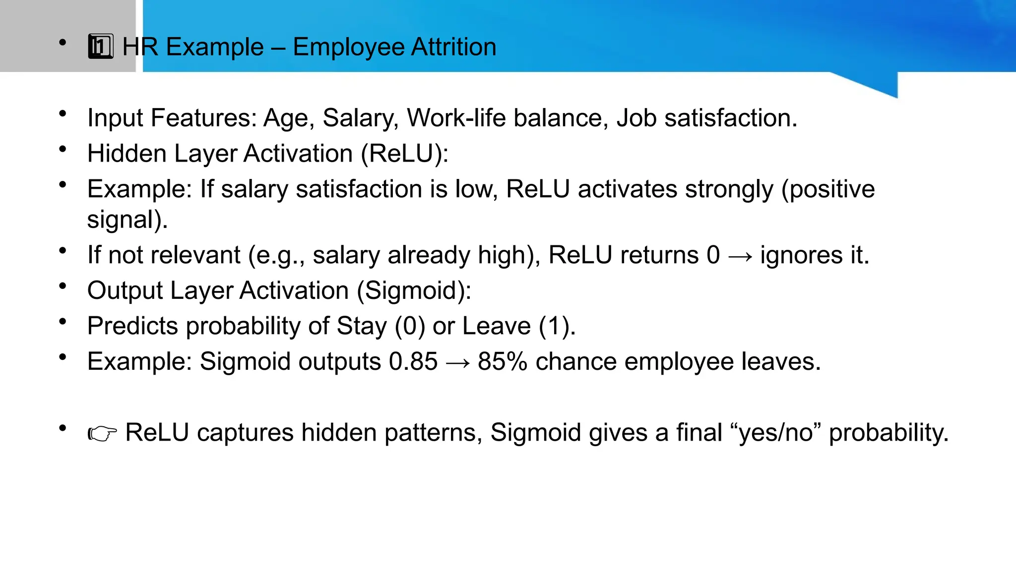 • HR Example – Employee Attrition 1 ️ 1️⃣ • Input Features: Age, Salary, Work-life balance, Job satisfaction. • Hidden Layer Activation (ReLU): • Example: If salary satisfaction is low, ReLU activates strongly (positive signal). • If not relevant (e.g., salary already high), ReLU returns 0 → ignores it. • Output Layer Activation (Sigmoid): • Predicts probability of Stay (0) or Leave (1). • Example: Sigmoid outputs 0.85 → 85% chance employee leaves. • 👉 ReLU captures hidden patterns, Sigmoid gives a final “yes/no” probability. 