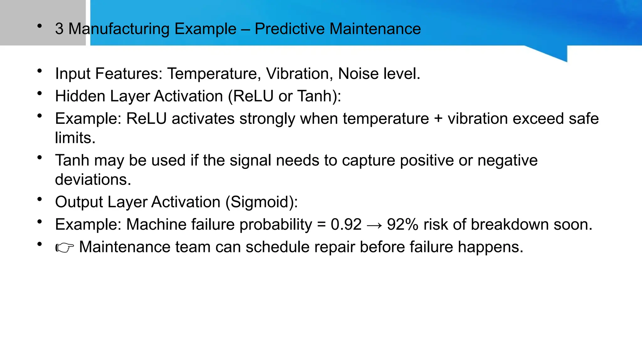 • 3️Manufacturing Example – Predictive Maintenance • Input Features: Temperature, Vibration, Noise level. • Hidden Layer Activation (ReLU or Tanh): • Example: ReLU activates strongly when temperature + vibration exceed safe limits. • Tanh may be used if the signal needs to capture positive or negative deviations. • Output Layer Activation (Sigmoid): • Example: Machine failure probability = 0.92 → 92% risk of breakdown soon. • 👉 Maintenance team can schedule repair before failure happens. 