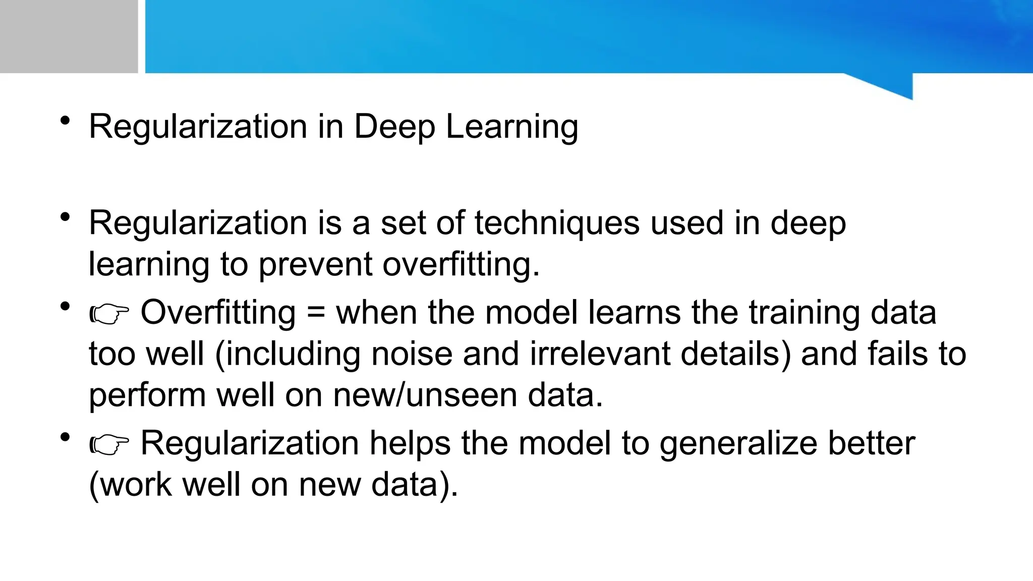 • Regularization in Deep Learning • Regularization is a set of techniques used in deep learning to prevent overfitting. • 👉 Overfitting = when the model learns the training data too well (including noise and irrelevant details) and fails to perform well on new/unseen data. • 👉 Regularization helps the model to generalize better (work well on new data). 