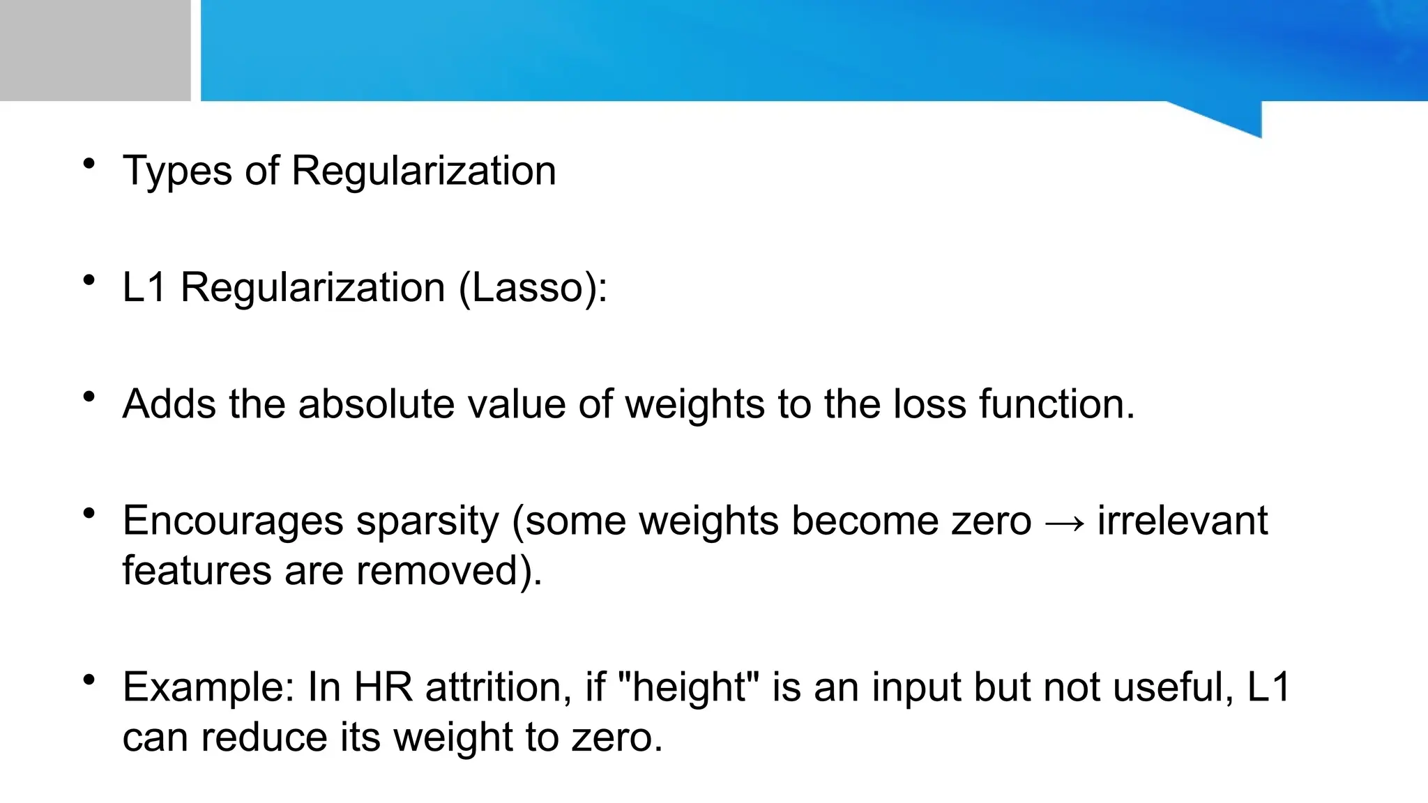 • Types of Regularization • L1 Regularization (Lasso): • Adds the absolute value of weights to the loss function. • Encourages sparsity (some weights become zero → irrelevant features are removed). • Example: In HR attrition, if "height" is an input but not useful, L1 can reduce its weight to zero. 