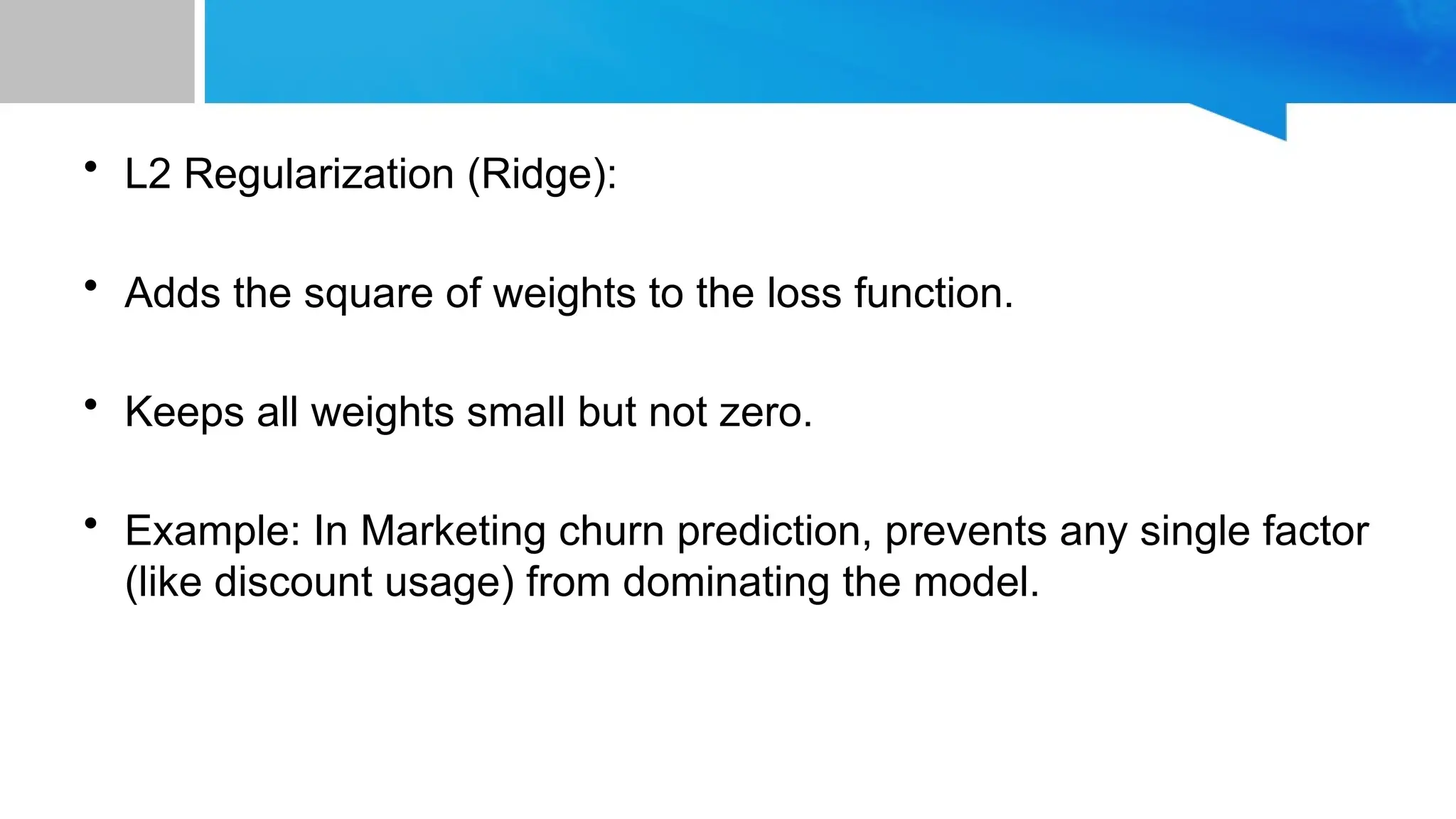 • L2 Regularization (Ridge): • Adds the square of weights to the loss function. • Keeps all weights small but not zero. • Example: In Marketing churn prediction, prevents any single factor (like discount usage) from dominating the model. 